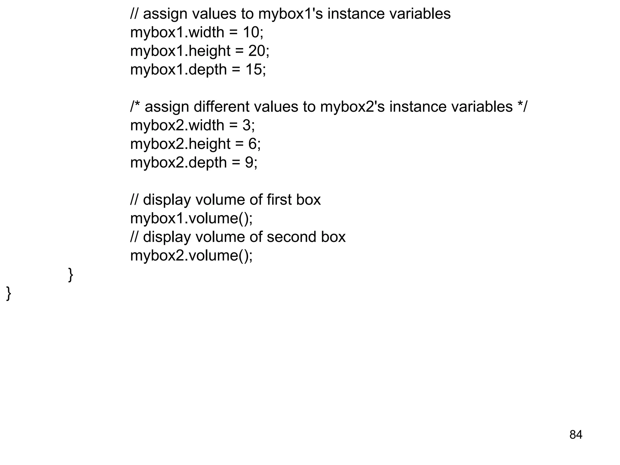 84 // assign values to mybox1's instance variables mybox1.width = 10; mybox1.height = 20; mybox1.depth = 15; /* assign different values to mybox2's instance variables */ mybox2.width = 3; mybox2.height = 6; mybox2.depth = 9; // display volume of first box mybox1.volume(); // display volume of second box mybox2.volume(); } } 