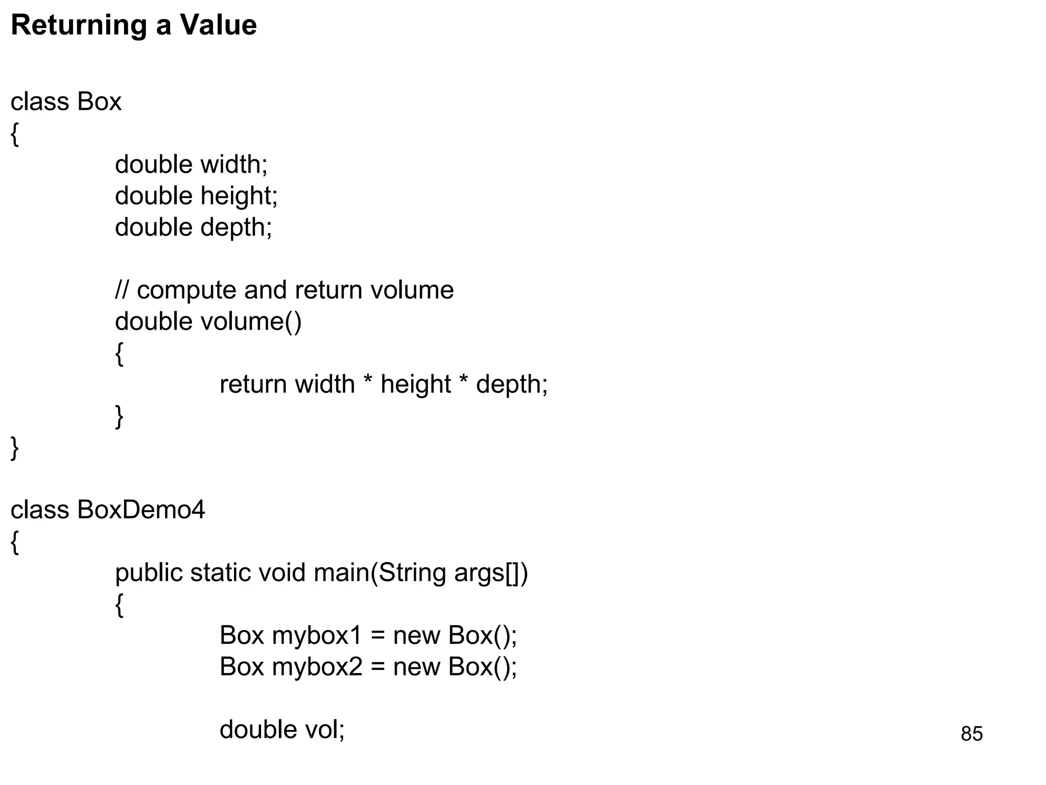 85 Returning a Value class Box { double width; double height; double depth; // compute and return volume double volume() { return width * height * depth; } } class BoxDemo4 { public static void main(String args[]) { Box mybox1 = new Box(); Box mybox2 = new Box(); double vol; 