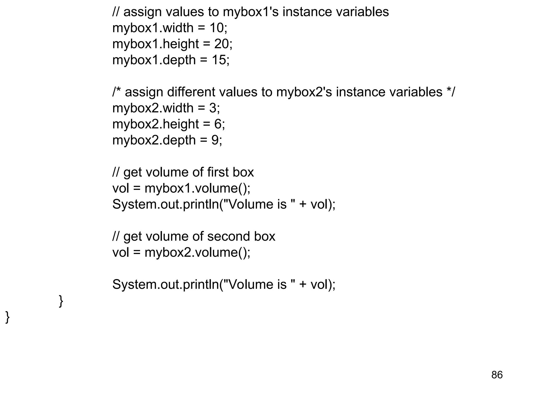 86 // assign values to mybox1's instance variables mybox1.width = 10; mybox1.height = 20; mybox1.depth = 15; /* assign different values to mybox2's instance variables */ mybox2.width = 3; mybox2.height = 6; mybox2.depth = 9; // get volume of first box vol = mybox1.volume(); System.out.println("Volume is " + vol); // get volume of second box vol = mybox2.volume(); System.out.println("Volume is " + vol); } } 