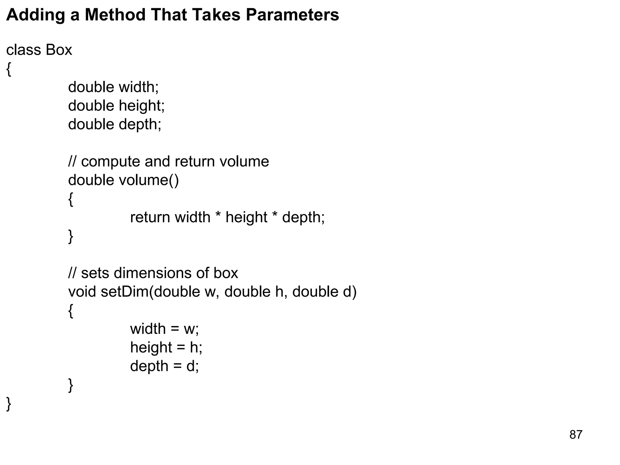 87 Adding a Method That Takes Parameters class Box { double width; double height; double depth; // compute and return volume double volume() { return width * height * depth; } // sets dimensions of box void setDim(double w, double h, double d) { width = w; height = h; depth = d; } } 
