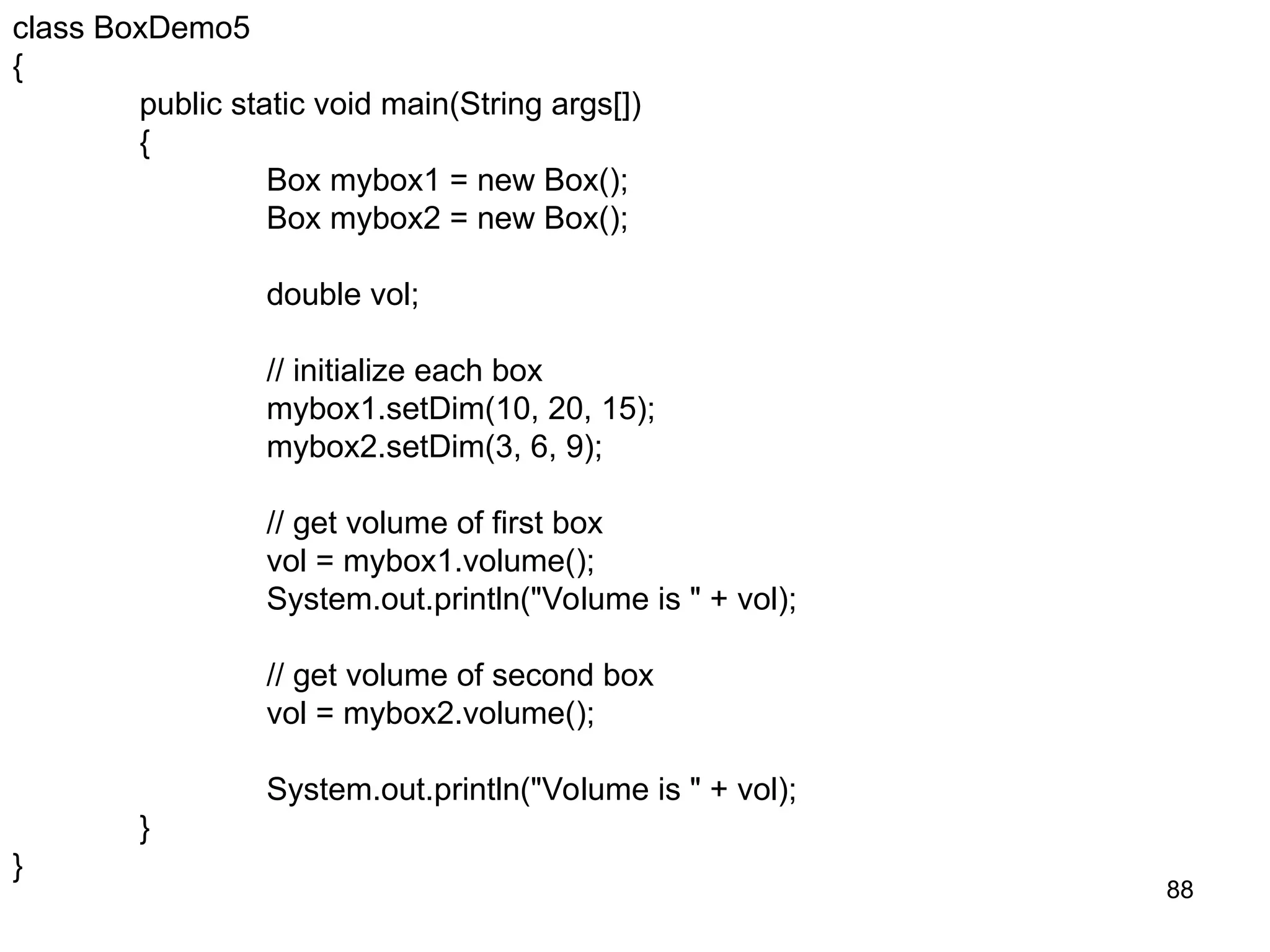 88 class BoxDemo5 { public static void main(String args[]) { Box mybox1 = new Box(); Box mybox2 = new Box(); double vol; // initialize each box mybox1.setDim(10, 20, 15); mybox2.setDim(3, 6, 9); // get volume of first box vol = mybox1.volume(); System.out.println("Volume is " + vol); // get volume of second box vol = mybox2.volume(); System.out.println("Volume is " + vol); } } 