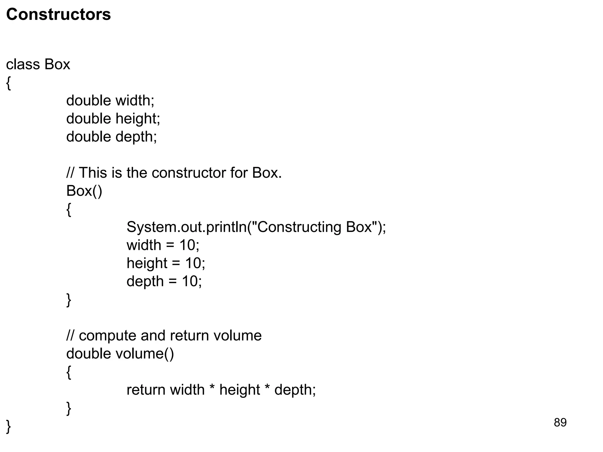 89 Constructors class Box { double width; double height; double depth; // This is the constructor for Box. Box() { System.out.println("Constructing Box"); width = 10; height = 10; depth = 10; } // compute and return volume double volume() { return width * height * depth; } } 