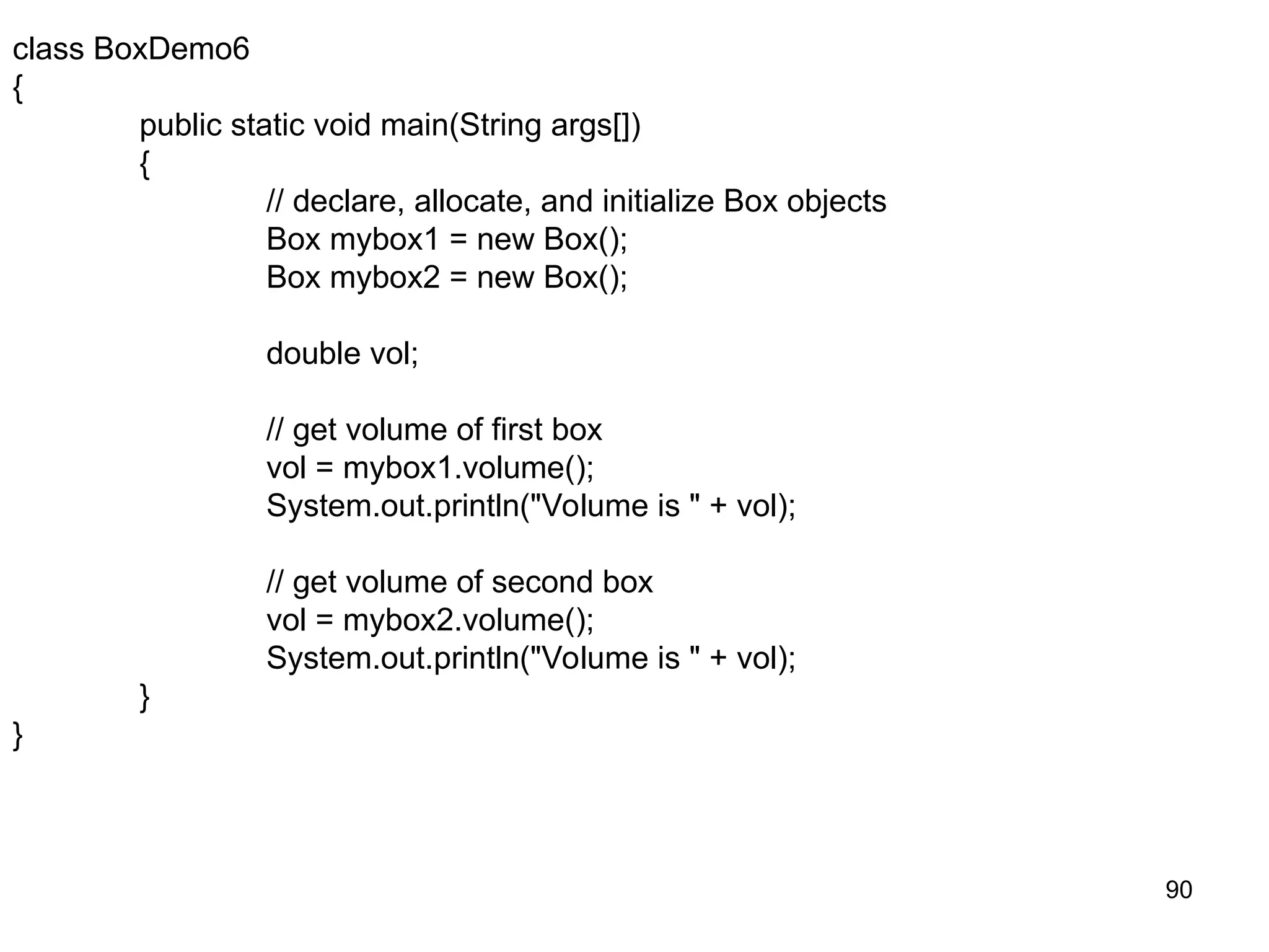 90 class BoxDemo6 { public static void main(String args[]) { // declare, allocate, and initialize Box objects Box mybox1 = new Box(); Box mybox2 = new Box(); double vol; // get volume of first box vol = mybox1.volume(); System.out.println("Volume is " + vol); // get volume of second box vol = mybox2.volume(); System.out.println("Volume is " + vol); } } 