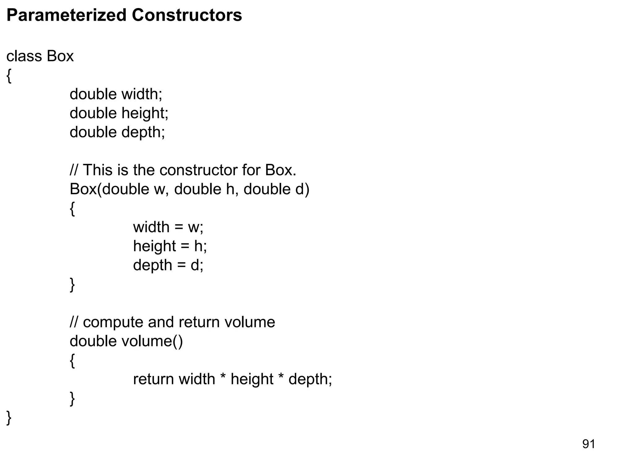 91 Parameterized Constructors class Box { double width; double height; double depth; // This is the constructor for Box. Box(double w, double h, double d) { width = w; height = h; depth = d; } // compute and return volume double volume() { return width * height * depth; } } 