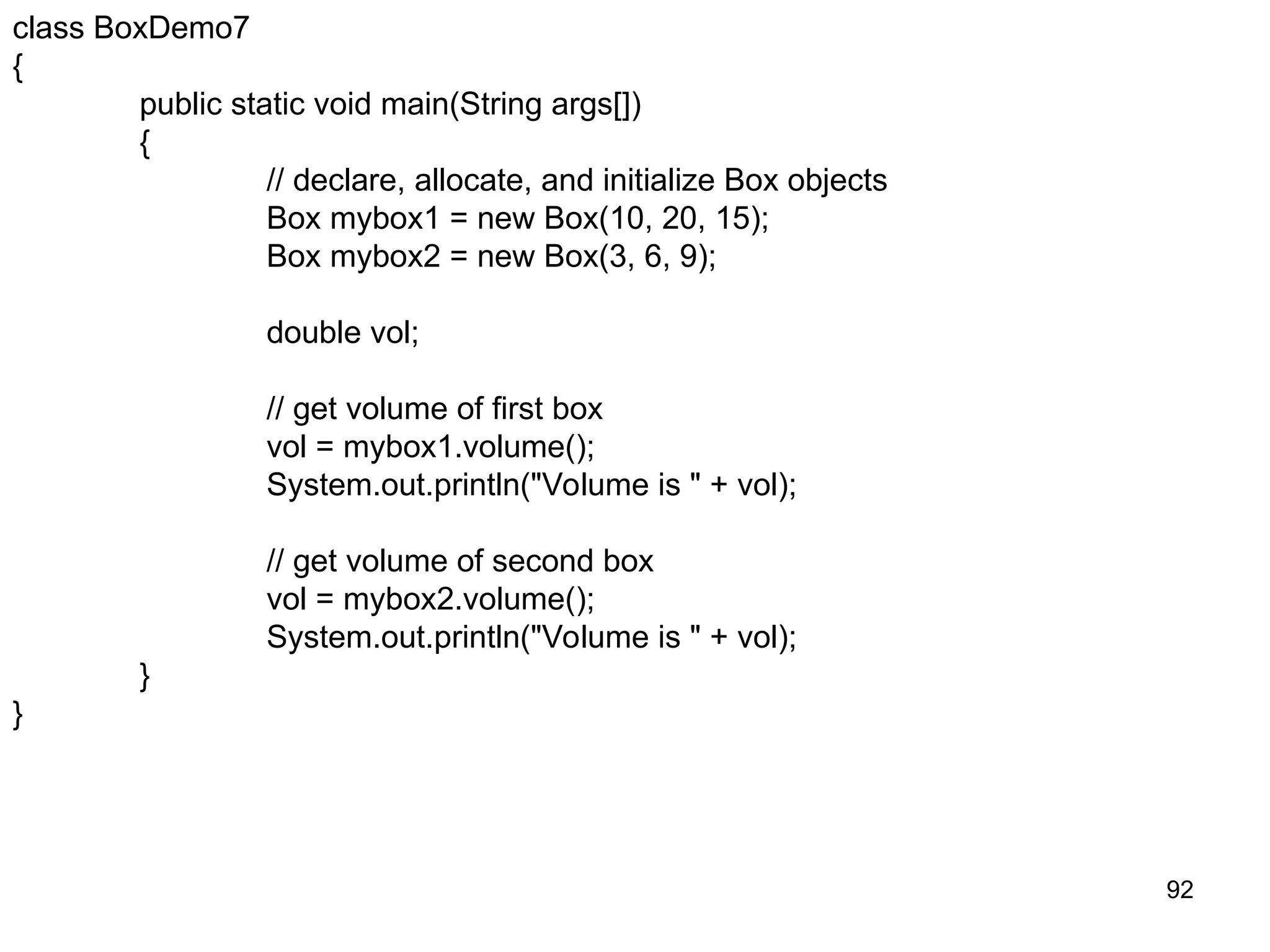 92 class BoxDemo7 { public static void main(String args[]) { // declare, allocate, and initialize Box objects Box mybox1 = new Box(10, 20, 15); Box mybox2 = new Box(3, 6, 9); double vol; // get volume of first box vol = mybox1.volume(); System.out.println("Volume is " + vol); // get volume of second box vol = mybox2.volume(); System.out.println("Volume is " + vol); } } 