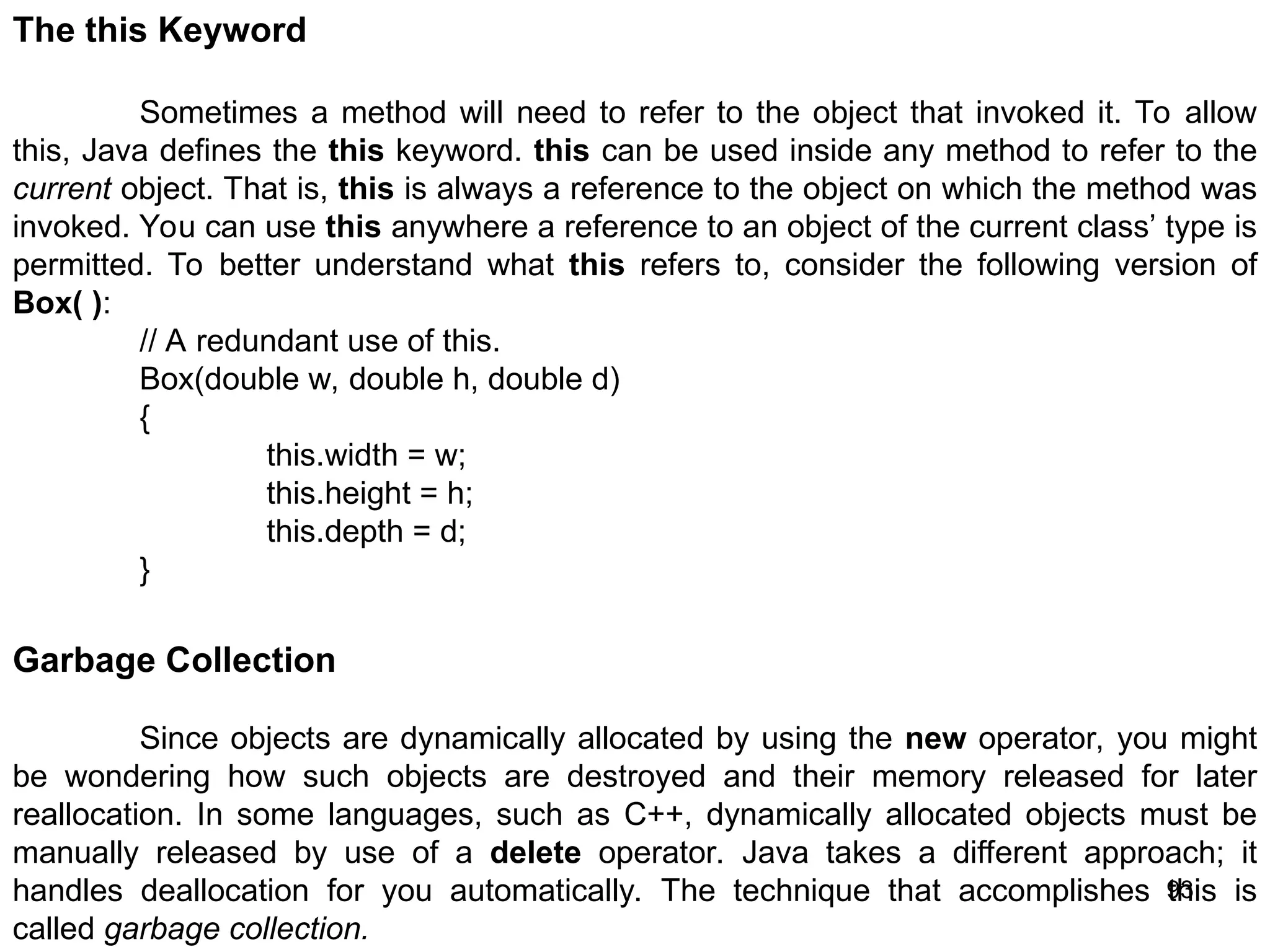 93 The this Keyword Sometimes a method will need to refer to the object that invoked it. To allow this, Java defines the this keyword. this can be used inside any method to refer to the current object. That is, this is always a reference to the object on which the method was invoked. You can use this anywhere a reference to an object of the current class’ type is permitted. To better understand what this refers to, consider the following version of Box( ): // A redundant use of this. Box(double w, double h, double d) { this.width = w; this.height = h; this.depth = d; } Garbage Collection Since objects are dynamically allocated by using the new operator, you might be wondering how such objects are destroyed and their memory released for later reallocation. In some languages, such as C++, dynamically allocated objects must be manually released by use of a delete operator. Java takes a different approach; it handles deallocation for you automatically. The technique that accomplishes this is called garbage collection. 