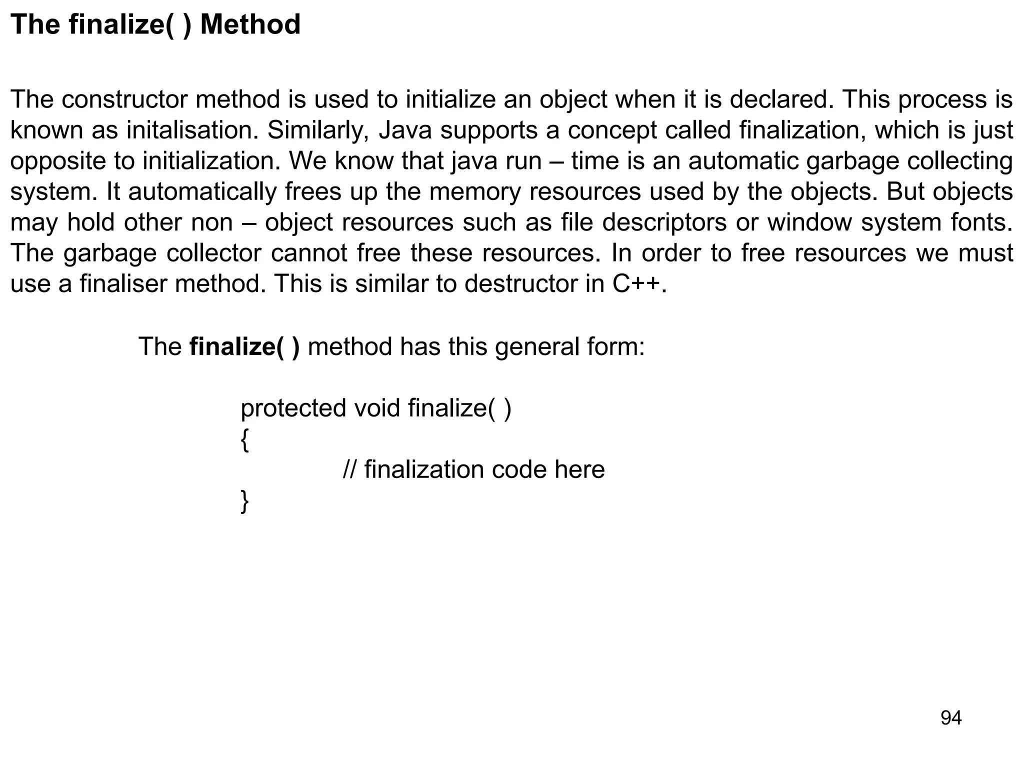 94 The finalize( ) Method The constructor method is used to initialize an object when it is declared. This process is known as initalisation. Similarly, Java supports a concept called finalization, which is just opposite to initialization. We know that java run – time is an automatic garbage collecting system. It automatically frees up the memory resources used by the objects. But objects may hold other non – object resources such as file descriptors or window system fonts. The garbage collector cannot free these resources. In order to free resources we must use a finaliser method. This is similar to destructor in C++. The finalize( ) method has this general form: protected void finalize( ) { // finalization code here } 