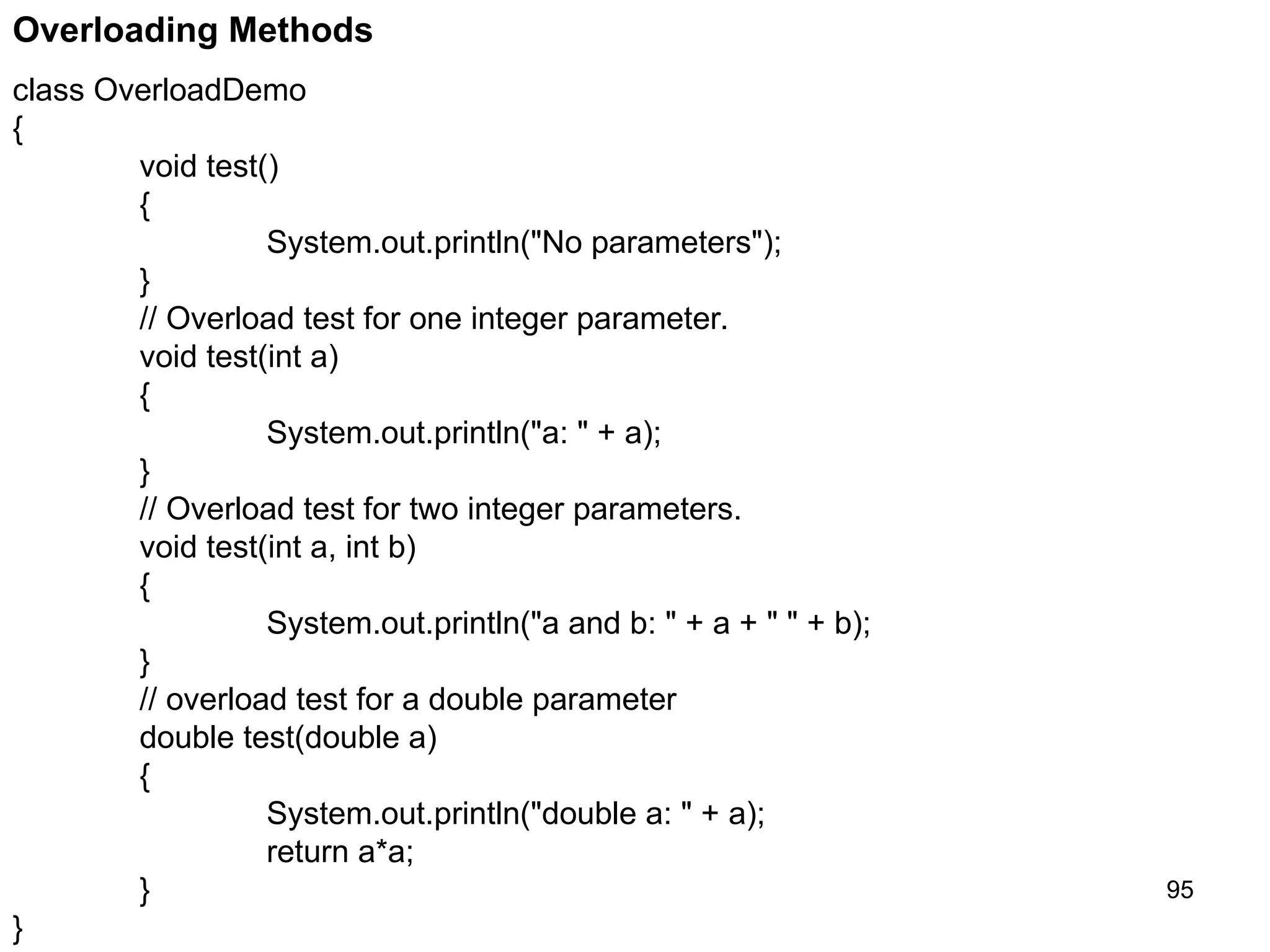 95 Overloading Methods class OverloadDemo { void test() { System.out.println("No parameters"); } // Overload test for one integer parameter. void test(int a) { System.out.println("a: " + a); } // Overload test for two integer parameters. void test(int a, int b) { System.out.println("a and b: " + a + " " + b); } // overload test for a double parameter double test(double a) { System.out.println("double a: " + a); return a*a; } } 