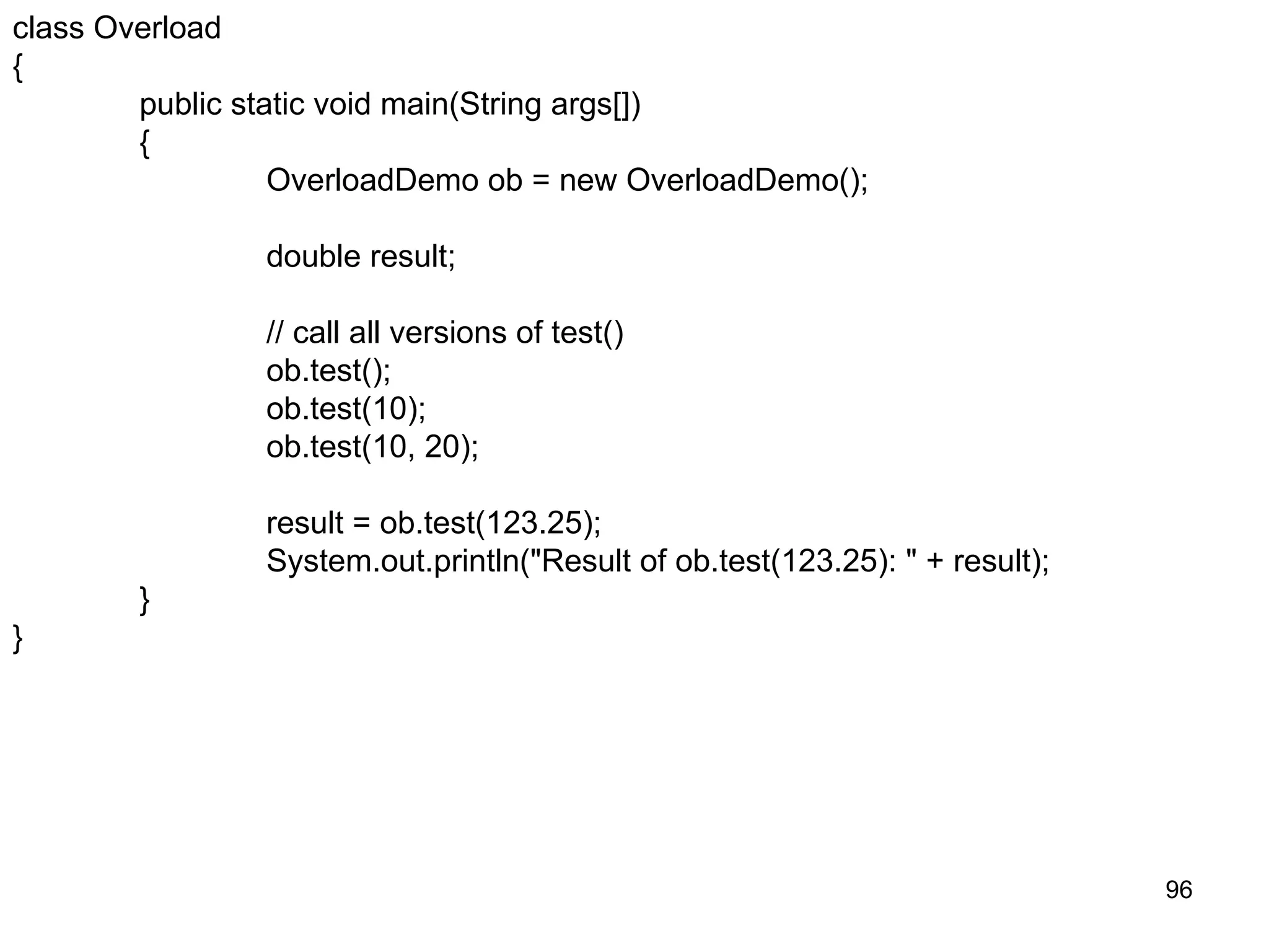 96 class Overload { public static void main(String args[]) { OverloadDemo ob = new OverloadDemo(); double result; // call all versions of test() ob.test(); ob.test(10); ob.test(10, 20); result = ob.test(123.25); System.out.println("Result of ob.test(123.25): " + result); } } 