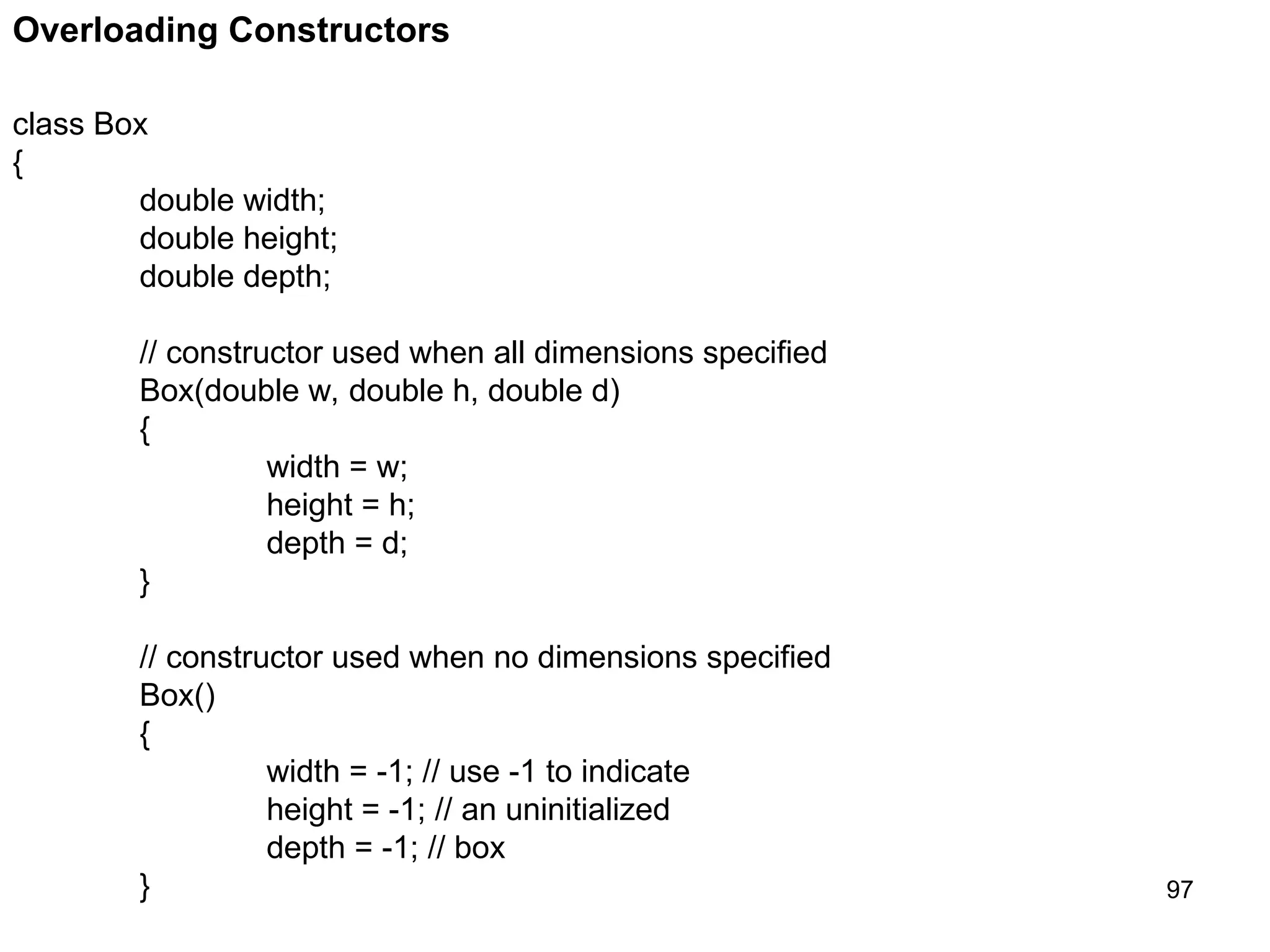 97 Overloading Constructors class Box { double width; double height; double depth; // constructor used when all dimensions specified Box(double w, double h, double d) { width = w; height = h; depth = d; } // constructor used when no dimensions specified Box() { width = -1; // use -1 to indicate height = -1; // an uninitialized depth = -1; // box } 