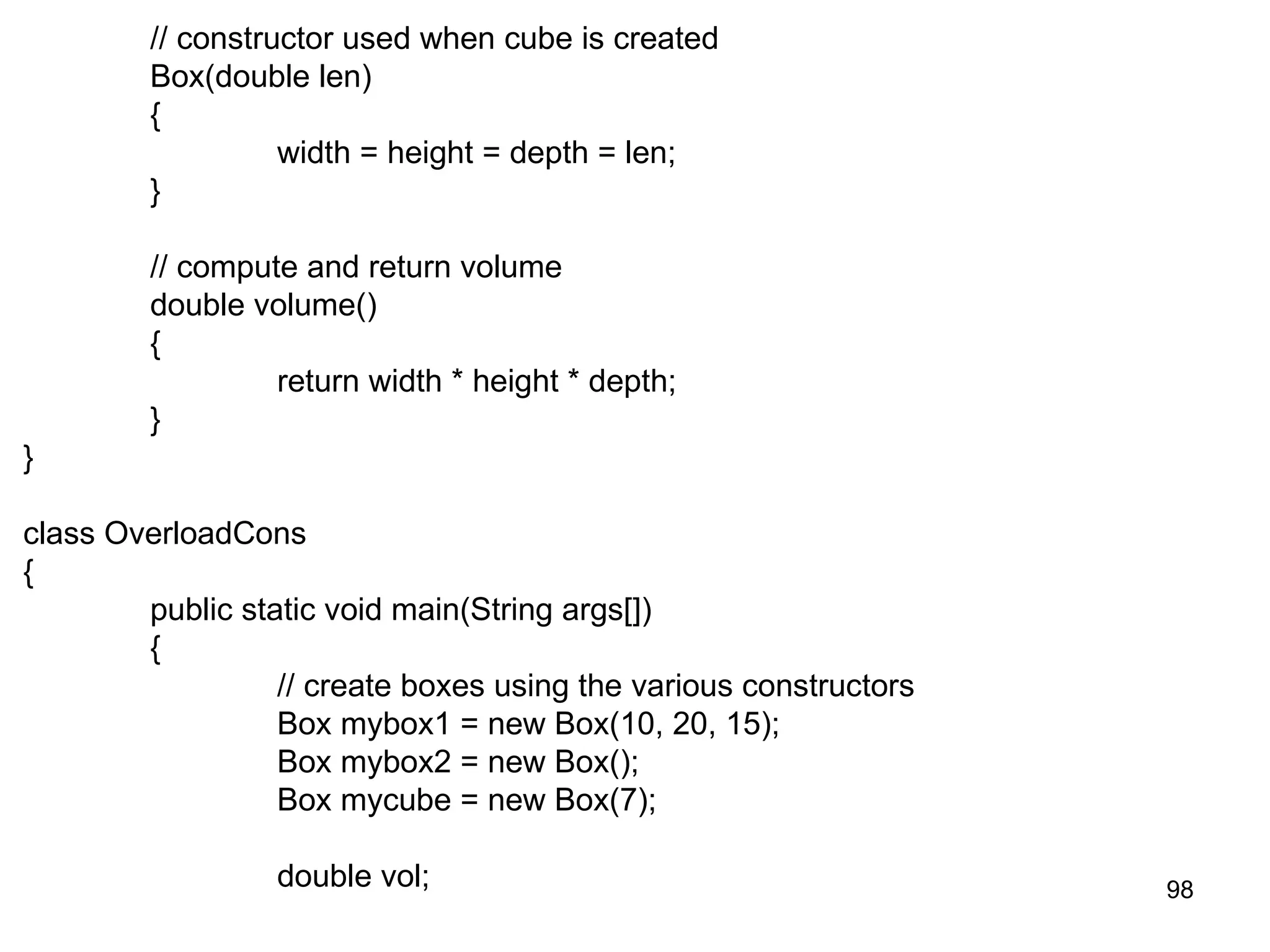 98 // constructor used when cube is created Box(double len) { width = height = depth = len; } // compute and return volume double volume() { return width * height * depth; } } class OverloadCons { public static void main(String args[]) { // create boxes using the various constructors Box mybox1 = new Box(10, 20, 15); Box mybox2 = new Box(); Box mycube = new Box(7); double vol; 
