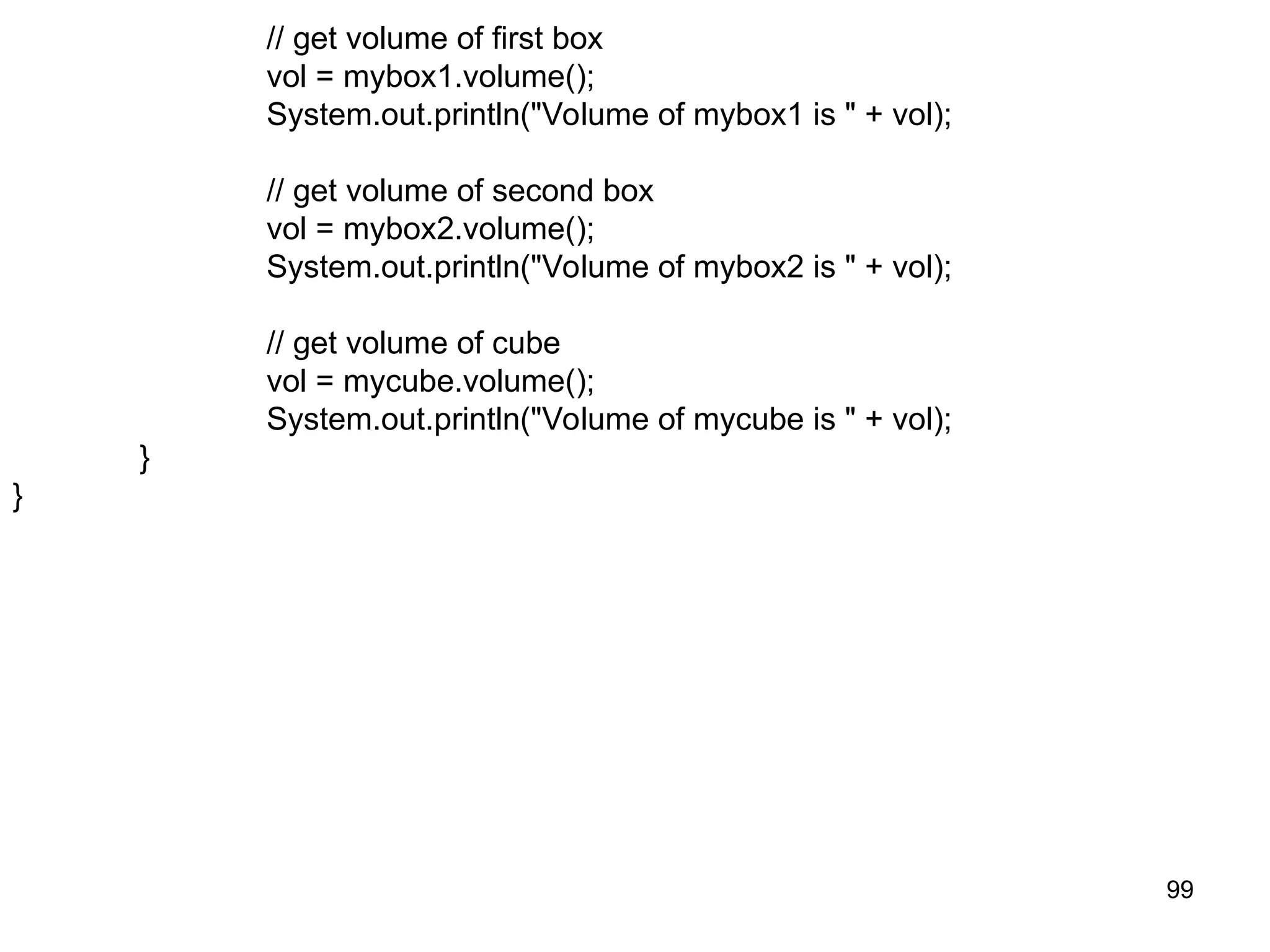 99 // get volume of first box vol = mybox1.volume(); System.out.println("Volume of mybox1 is " + vol); // get volume of second box vol = mybox2.volume(); System.out.println("Volume of mybox2 is " + vol); // get volume of cube vol = mycube.volume(); System.out.println("Volume of mycube is " + vol); } } 