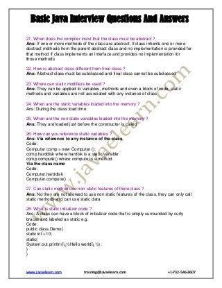 Basic Java Interview Questions And Answers
21. When does the compiler insist that the class must be abstract ?
Ans: If one or more methods of the class are abstract. If class inherits one or more
abstract methods from the parent abstract class and no implementation is provided for
that method If class implements an interface and provides no implementation for
those methods
22. How is abstract class different from final class ?
Ans: Abstract class must be subclassed and final class cannot be subclassed
23. Where can static modifiers be used ?
Ans: They can be applied to variables, methods and even a block of code, static
methods and variables are not associated with any instance of class
24. When are the static variables loaded into the memory ?
Ans: During the class load time
25. When are the non static variables loaded into the memory ?
Ans: They are loaded just before the constructor is called
26. How can you reference static variables ?
Ans: Via reference to any instance of the class
Code:
Computer comp = new Computer ();
comp.harddisk where hardisk is a static variable
comp.compute() where compute is a method
Via the class name
Code:
Computer.harddisk
Computer.compute()
27. Can static method use non static features of there class ?
Ans: No they are not allowed to use non static features of the class, they can only call
static methods and can use static data
28. What is static initializer code ?
Ans: A class can have a block of initializer code that is simply surrounded by curly
braces and labeled as static e.g.
Code:
public class Demo{
static int =10;
static{
System.out.println(ï¿½Hello worldï¿½);
}
}

www.javaelearn.com

training@javaelearn.com

+1-732-546-3607

 