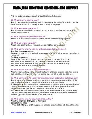 Basic Java Interview Questions And Answers
And this code is executed exactly once at the time of class load
29. Where is native modifier used ?
Ans: It can refer only to methods and it indicates that the body of the method is to be
found else where and it is usually written in non java language
30. What are transient variables ?
Ans: A transient variable is not stored as part of objects persistent state and they
cannot be final or static
31. What is synchronized modifier used for ?
Ans: It is used to control access of critical code in multithreaded programs
32. What are volatile variables ?
Ans: It indicates that these variables can be modified asynchronously
33. What are the rules for primitive arithmetic promotion conversion ?
Ans: For Unary operators :
If operant is byte, short or a char it is converted to an int. If it is any other type it is not
converted
For binary operands :
If one of the operands is double, the other operand is converted to double
Else If one of the operands is float, the other operand is converted to float
Else If one of the operands is long, the other operand is converted to long
Else both the operands are converted to int
34. What are the rules for casting primitive types ?
Ans: You can cast any non Boolean type to any other non boolean type. You cannot
cast a boolean to any other type; you cannot cast any other type to a boolean
35. What are the rules for object reference assignment and method call conversion ?
Ans: An interface type can only be converted to an interface type or to object. If the
new type is an interface, it must be a superinterface of the old type.
A class type can be converted to a class type or to an interface type. If converting to a
class type the new type should be superclass of the old type. If converting to an
interface type new type the old class must implement the interface.
An array maybe converted to class object, to the interface cloneable, or to an array.
Only an array of object references types may be converted to an array, and the old
element type must be convertible to the new element
36. What are the rules for Object reference casting ?
Ans: Casting from Old types to Newtypes
Compile time rules :
- When both Oldtypes and Newtypes are classes, one should be subclass of the other

www.javaelearn.com

training@javaelearn.com

+1-732-546-3607

 