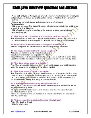 Basic Java Interview Questions And Answers
- When both Oldtype ad Newtype are arrays, both arrays must contain reference types
(not primitive), and it must be legal to cast an element of Oldtype to an element of
Newtype
- You can always cast between an interface and a non-final object
Runtime rules :
- If Newtype is a class. The class of the expression being converted must be Newtype
or must inherit from Newtype
- If NewType is an interface, the class of the expression being converted must
implement Newtype
37. When do you use continue and when do you use break statements ?
Ans: When continue statement is applied it prematurely completes the iteration of a
loop. When break statement is applied it causes the entire loop to be abandoned.
38. What is the base class from which all exceptions are subclasses ?
Ans: All exceptions are subclasses of a class called java.lang.Throwable
39. How do you intercept and thereby control exceptions ?
Ans: We can do this by using try/catch/finally blocks
You place the normal processing code in try block
You put the code to deal with exceptions that might arise in try block in catch block
Code that must be executed no matter what happens must be place in finally block
40. When do we say an exception is handled ?
Ans: When an exception is thrown in a try block and is caught by a matching catch
block, the exception is considered to have been handled
41. When do we say an exception is not handled ?
Ans: There is no catch block that names either the class of exception that has been
thrown or a class of exception that is a parent class of the one that has been thrown,
then the exception is considered to be unhandled, in such condition the execution
leaves the method directly as if no try has been executed
42. In what sequence does the finally block gets executed ?
Ans: If you put finally after a try block without a matching catch block then it will be
executed after the try block
If it is placed after the catch block and there is no exception then also it will be
executed after the try block
If there is an exception and it is handled by the catch block then it will be executed
after the catch block
43. What can prevent the execution of the code in finally block ?
Ans: - The death of thread
- Use of system.exit()

www.javaelearn.com

training@javaelearn.com

+1-732-546-3607

 