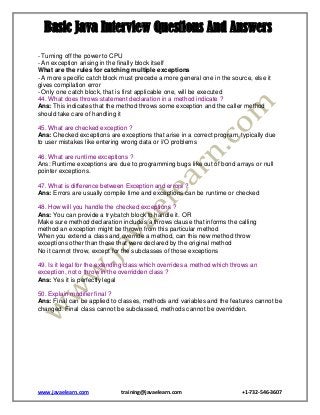 Basic Java Interview Questions And Answers
- Turning off the power to CPU
- An exception arising in the finally block itself
What are the rules for catching multiple exceptions
- A more specific catch block must precede a more general one in the source, else it
gives compilation error
- Only one catch block, that is first applicable one, will be executed
44. What does throws statement declaration in a method indicate ?
Ans: This indicates that the method throws some exception and the caller method
should take care of handling it
45. What are checked exception ?
Ans: Checked exceptions are exceptions that arise in a correct program, typically due
to user mistakes like entering wrong data or I/O problems
46. What are runtime exceptions ?
Ans: Runtime exceptions are due to programming bugs like out of bond arrays or null
pointer exceptions.
47. What is difference between Exception and errors ?
Ans: Errors are usually compile time and exceptions can be runtime or checked
48. How will you handle the checked exceptions ?
Ans: You can provide a try/catch block to handle it. OR
Make sure method declaration includes a throws clause that informs the calling
method an exception might be thrown from this particular method
When you extend a class and override a method, can this new method throw
exceptions other than those that were declared by the original method
No it cannot throw, except for the subclasses of those exceptions
49. Is it legal for the extending class which overrides a method which throws an
exception, not o throw in the overridden class ?
Ans: Yes it is perfectly legal
50. Explain modifier final ?
Ans: Final can be applied to classes, methods and variables and the features cannot be
changed. Final class cannot be subclassed, methods cannot be overridden.

www.javaelearn.com

training@javaelearn.com

+1-732-546-3607

 