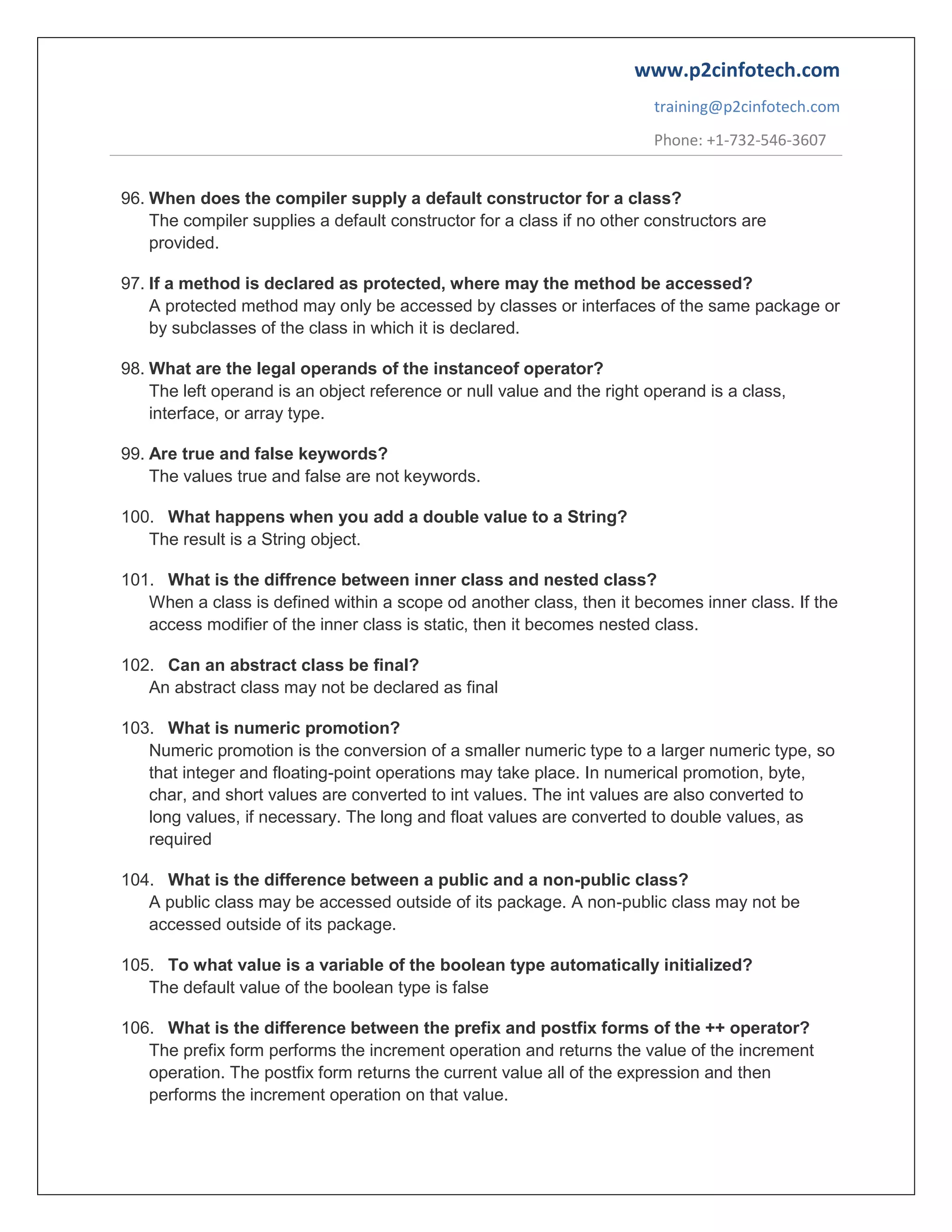 www.p2cinfotech.com
training@p2cinfotech.com
Phone: +1-732-546-3607
96. When does the compiler supply a default constructor for a class?
The compiler supplies a default constructor for a class if no other constructors are
provided.
97. If a method is declared as protected, where may the method be accessed?
A protected method may only be accessed by classes or interfaces of the same package or
by subclasses of the class in which it is declared.
98. What are the legal operands of the instanceof operator?
The left operand is an object reference or null value and the right operand is a class,
interface, or array type.
99. Are true and false keywords?
The values true and false are not keywords.
100. What happens when you add a double value to a String?
The result is a String object.
101. What is the diffrence between inner class and nested class?
When a class is defined within a scope od another class, then it becomes inner class. If the
access modifier of the inner class is static, then it becomes nested class.
102. Can an abstract class be final?
An abstract class may not be declared as final
103. What is numeric promotion?
Numeric promotion is the conversion of a smaller numeric type to a larger numeric type, so
that integer and floating-point operations may take place. In numerical promotion, byte,
char, and short values are converted to int values. The int values are also converted to
long values, if necessary. The long and float values are converted to double values, as
required
104. What is the difference between a public and a non-public class?
A public class may be accessed outside of its package. A non-public class may not be
accessed outside of its package.
105. To what value is a variable of the boolean type automatically initialized?
The default value of the boolean type is false
106. What is the difference between the prefix and postfix forms of the ++ operator?
The prefix form performs the increment operation and returns the value of the increment
operation. The postfix form returns the current value all of the expression and then
performs the increment operation on that value.

 