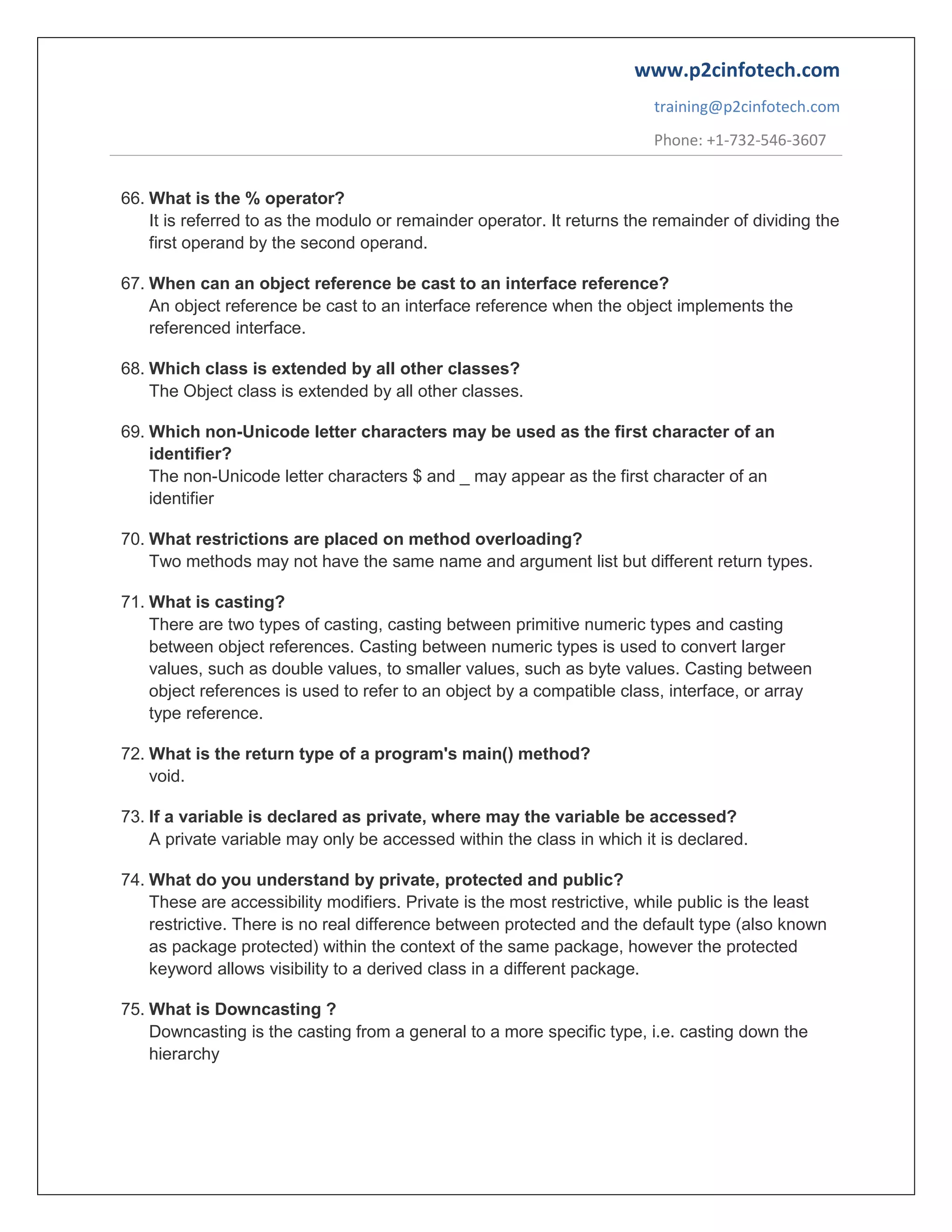 www.p2cinfotech.com
training@p2cinfotech.com
Phone: +1-732-546-3607
66. What is the % operator?
It is referred to as the modulo or remainder operator. It returns the remainder of dividing the
first operand by the second operand.
67. When can an object reference be cast to an interface reference?
An object reference be cast to an interface reference when the object implements the
referenced interface.
68. Which class is extended by all other classes?
The Object class is extended by all other classes.
69. Which non-Unicode letter characters may be used as the first character of an
identifier?
The non-Unicode letter characters $ and _ may appear as the first character of an
identifier
70. What restrictions are placed on method overloading?
Two methods may not have the same name and argument list but different return types.
71. What is casting?
There are two types of casting, casting between primitive numeric types and casting
between object references. Casting between numeric types is used to convert larger
values, such as double values, to smaller values, such as byte values. Casting between
object references is used to refer to an object by a compatible class, interface, or array
type reference.
72. What is the return type of a program's main() method?
void.
73. If a variable is declared as private, where may the variable be accessed?
A private variable may only be accessed within the class in which it is declared.
74. What do you understand by private, protected and public?
These are accessibility modifiers. Private is the most restrictive, while public is the least
restrictive. There is no real difference between protected and the default type (also known
as package protected) within the context of the same package, however the protected
keyword allows visibility to a derived class in a different package.
75. What is Downcasting ?
Downcasting is the casting from a general to a more specific type, i.e. casting down the
hierarchy

 