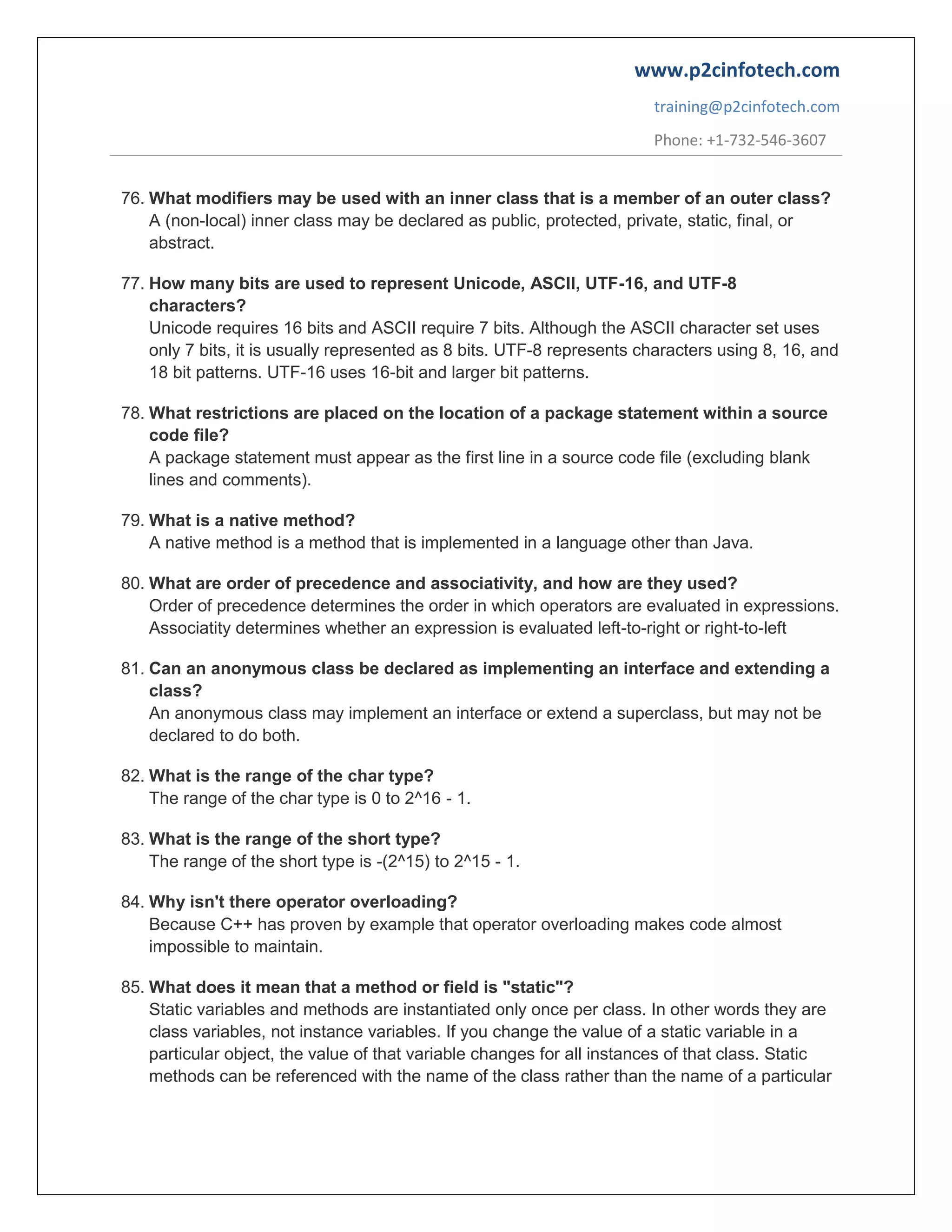 www.p2cinfotech.com
training@p2cinfotech.com
Phone: +1-732-546-3607
76. What modifiers may be used with an inner class that is a member of an outer class?
A (non-local) inner class may be declared as public, protected, private, static, final, or
abstract.
77. How many bits are used to represent Unicode, ASCII, UTF-16, and UTF-8
characters?
Unicode requires 16 bits and ASCII require 7 bits. Although the ASCII character set uses
only 7 bits, it is usually represented as 8 bits. UTF-8 represents characters using 8, 16, and
18 bit patterns. UTF-16 uses 16-bit and larger bit patterns.
78. What restrictions are placed on the location of a package statement within a source
code file?
A package statement must appear as the first line in a source code file (excluding blank
lines and comments).
79. What is a native method?
A native method is a method that is implemented in a language other than Java.
80. What are order of precedence and associativity, and how are they used?
Order of precedence determines the order in which operators are evaluated in expressions.
Associatity determines whether an expression is evaluated left-to-right or right-to-left
81. Can an anonymous class be declared as implementing an interface and extending a
class?
An anonymous class may implement an interface or extend a superclass, but may not be
declared to do both.
82. What is the range of the char type?
The range of the char type is 0 to 2^16 - 1.
83. What is the range of the short type?
The range of the short type is -(2^15) to 2^15 - 1.
84. Why isn't there operator overloading?
Because C++ has proven by example that operator overloading makes code almost
impossible to maintain.
85. What does it mean that a method or field is "static"?
Static variables and methods are instantiated only once per class. In other words they are
class variables, not instance variables. If you change the value of a static variable in a
particular object, the value of that variable changes for all instances of that class. Static
methods can be referenced with the name of the class rather than the name of a particular

 