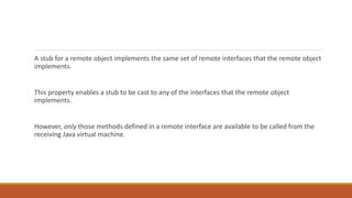 A stub for a remote object implements the same set of remote interfaces that the remote object
implements.
This property enables a stub to be cast to any of the interfaces that the remote object
implements.
However, only those methods defined in a remote interface are available to be called from the
receiving Java virtual machine.
 