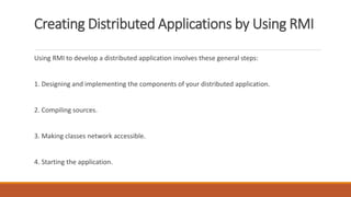 Creating Distributed Applications by Using RMI
Using RMI to develop a distributed application involves these general steps:
1. Designing and implementing the components of your distributed application.
2. Compiling sources.
3. Making classes network accessible.
4. Starting the application.
 