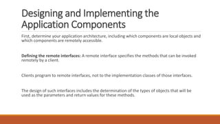 Designing and Implementing the
Application Components
First, determine your application architecture, including which components are local objects and
which components are remotely accessible.
Defining the remote interfaces: A remote interface specifies the methods that can be invoked
remotely by a client.
Clients program to remote interfaces, not to the implementation classes of those interfaces.
The design of such interfaces includes the determination of the types of objects that will be
used as the parameters and return values for these methods.
 