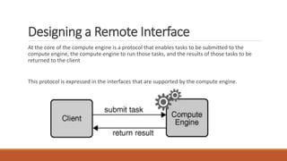 Designing a Remote Interface
At the core of the compute engine is a protocol that enables tasks to be submitted to the
compute engine, the compute engine to run those tasks, and the results of those tasks to be
returned to the client
This protocol is expressed in the interfaces that are supported by the compute engine.
 