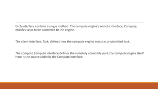 Each interface contains a single method. The compute engine's remote interface, Compute,
enables tasks to be submitted to the engine.
The client interface, Task, defines how the compute engine executes a submitted task.
The compute Compute interface defines the remotely accessible part, the compute engine itself.
Here is the source code for the Compute interface:
 