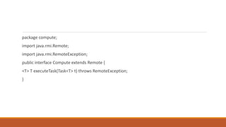package compute;
import java.rmi.Remote;
import java.rmi.RemoteException;
public interface Compute extends Remote {
<T> T executeTask(Task<T> t) throws RemoteException;
}
 