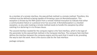 As a member of a remote interface, the executeTask method is a remote method. Therefore, this
method must be defined as being capable of throwing a java.rmi.RemoteException. This
exception is thrown by the RMI system from a remote method invocation to indicate that either
a communication failure or a protocol error has occurred. A RemoteException is a checked
exception, so any code invoking a remote method needs to handle this exception by either
catching it or declaring it in its throws clause.
The second interface needed for the compute engine is the Task interface, which is the type of
the parameter to the executeTask method in the Compute interface. The compute.Task interface
defines the interface between the compute engine and the work that it needs to do, providing
the way to start the work. Here is the source code for the Task interface:
package compute;
 