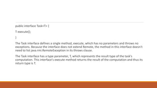 public interface Task<T> {
T execute();
}
The Task interface defines a single method, execute, which has no parameters and throws no
exceptions. Because the interface does not extend Remote, the method in this interface doesn't
need to list java.rmi.RemoteException in its throws clause.
The Task interface has a type parameter, T, which represents the result type of the task's
computation. This interface's execute method returns the result of the computation and thus its
return type is T.
 