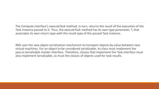The Compute interface's executeTask method, in turn, returns the result of the execution of the
Task instance passed to it. Thus, the executeTask method has its own type parameter, T, that
associates its own return type with the result type of the passed Task instance.
RMI uses the Java object serialization mechanism to transport objects by value between Java
virtual machines. For an object to be considered serializable, its class must implement the
java.io.Serializable marker interface. Therefore, classes that implement the Task interface must
also implement Serializable, as must the classes of objects used for task results.
 
