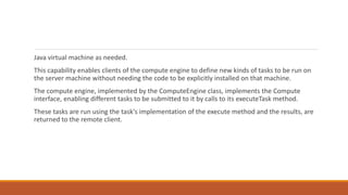 Java virtual machine as needed.
This capability enables clients of the compute engine to define new kinds of tasks to be run on
the server machine without needing the code to be explicitly installed on that machine.
The compute engine, implemented by the ComputeEngine class, implements the Compute
interface, enabling different tasks to be submitted to it by calls to its executeTask method.
These tasks are run using the task's implementation of the execute method and the results, are
returned to the remote client.
 