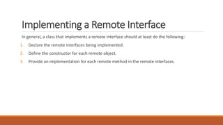 Implementing a Remote Interface
In general, a class that implements a remote interface should at least do the following:
1. Declare the remote interfaces being implemented.
2. Define the constructor for each remote object.
3. Provide an implementation for each remote method in the remote interfaces.
 