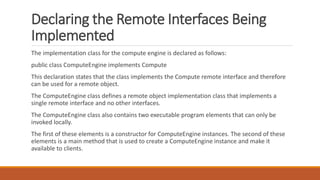 Declaring the Remote Interfaces Being
Implemented
The implementation class for the compute engine is declared as follows:
public class ComputeEngine implements Compute
This declaration states that the class implements the Compute remote interface and therefore
can be used for a remote object.
The ComputeEngine class defines a remote object implementation class that implements a
single remote interface and no other interfaces.
The ComputeEngine class also contains two executable program elements that can only be
invoked locally.
The first of these elements is a constructor for ComputeEngine instances. The second of these
elements is a main method that is used to create a ComputeEngine instance and make it
available to clients.
 