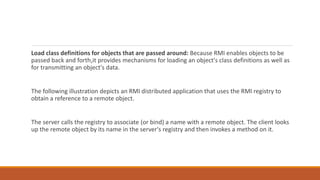 Load class definitions for objects that are passed around: Because RMI enables objects to be
passed back and forth,it provides mechanisms for loading an object's class definitions as well as
for transmitting an object's data.
The following illustration depicts an RMI distributed application that uses the RMI registry to
obtain a reference to a remote object.
The server calls the registry to associate (or bind) a name with a remote object. The client looks
up the remote object by its name in the server's registry and then invokes a method on it.
 