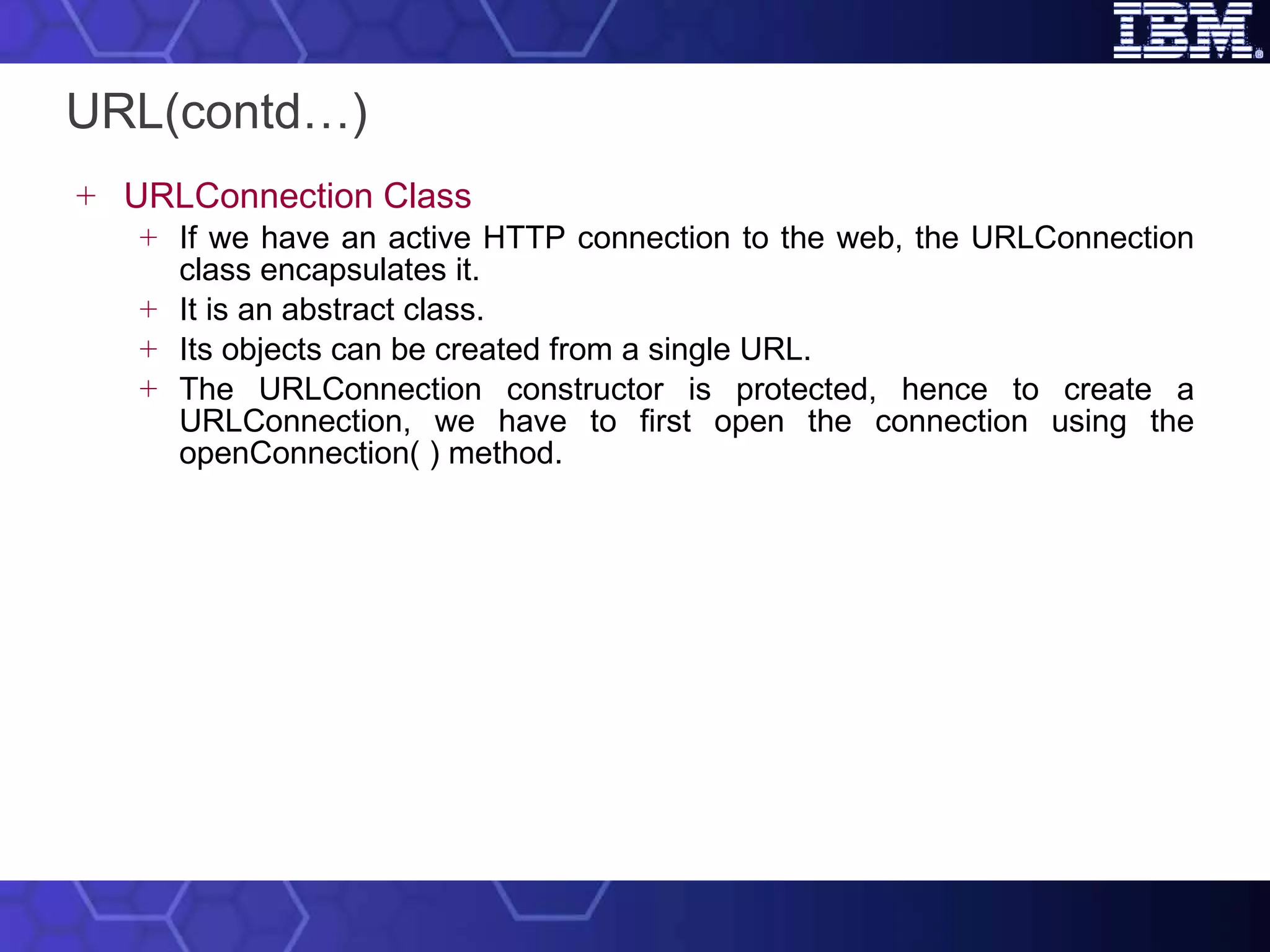 URL(contd…) URLConnection Class If we have an active HTTP connection to the web, the URLConnection class encapsulates it.  It is an abstract class.  Its objects can be created from a single URL.  The URLConnection constructor is protected, hence to create a URLConnection, we have to first open the connection using the openConnection( ) method. 