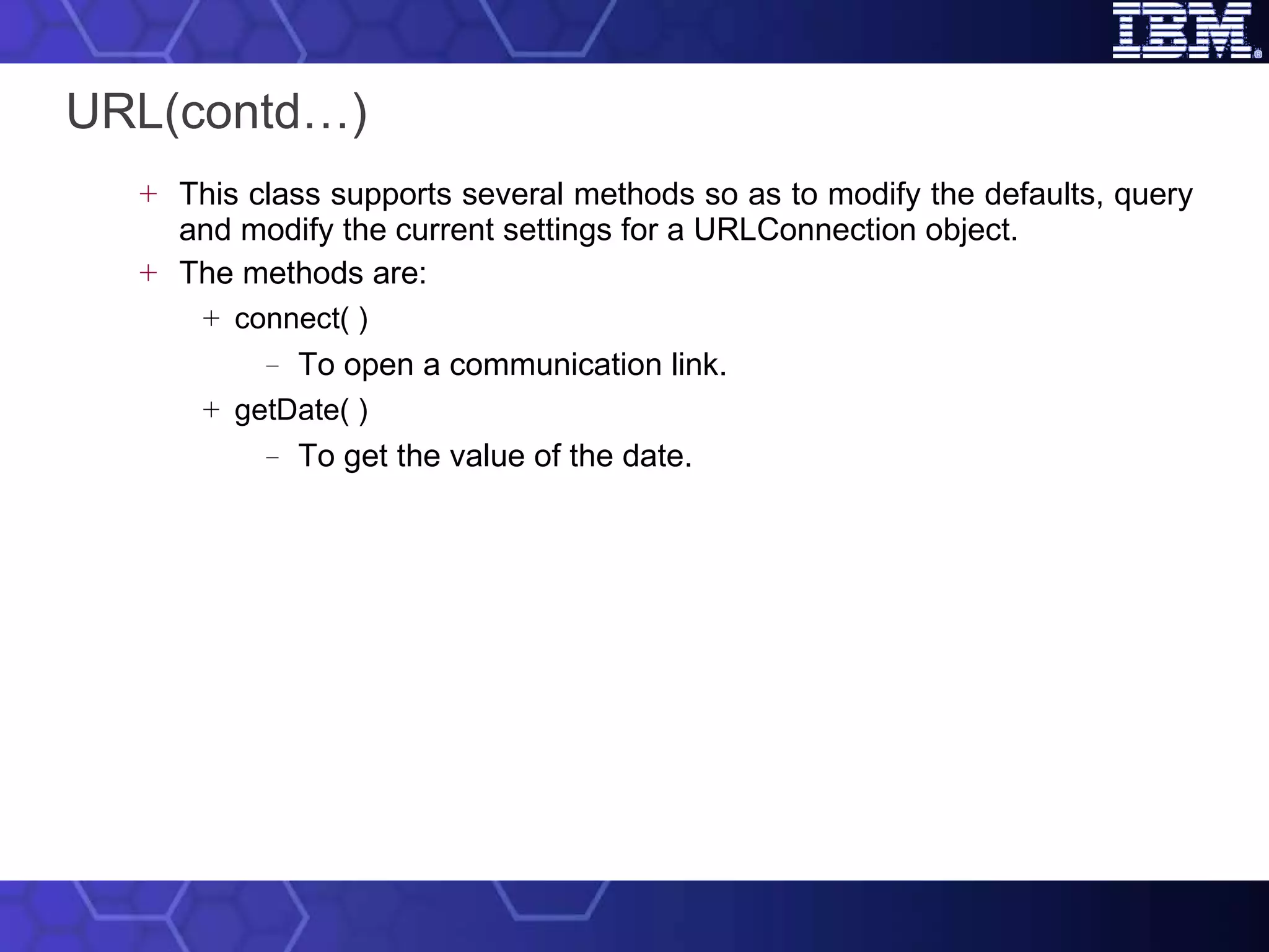 URL(contd…) This class supports several methods so as to modify the defaults, query and modify the current settings for a URLConnection object.  The methods are: connect( ) To open a communication link. getDate( ) To get the value of the date. 