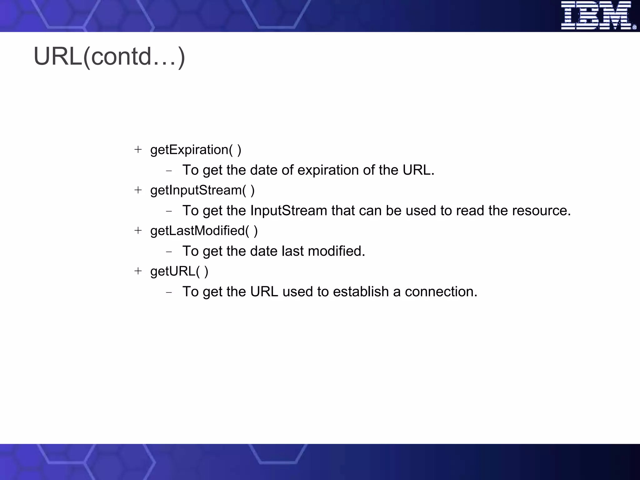 URL(contd…) getExpiration( ) To get the date of expiration of the URL. getInputStream( ) To get the InputStream that can be used to read the resource. getLastModified( ) To get the date last modified. getURL( ) To get the URL used to establish a connection. 