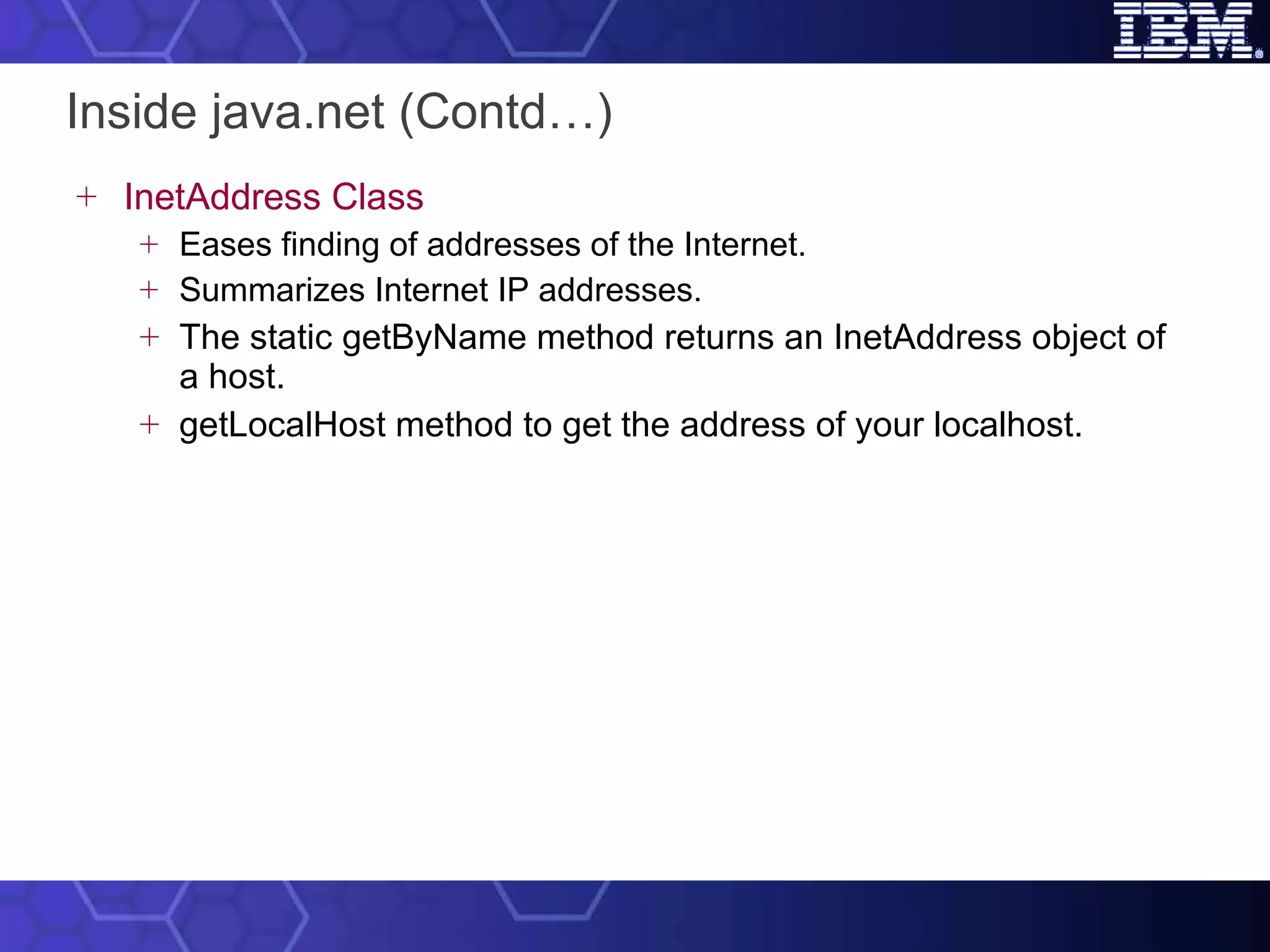 Inside java.net (Contd…) InetAddress Class Eases finding of addresses of the Internet.  Summarizes Internet IP addresses.  The static getByName method returns an InetAddress object of a host.   getLocalHost method to get the address of your localhost. 