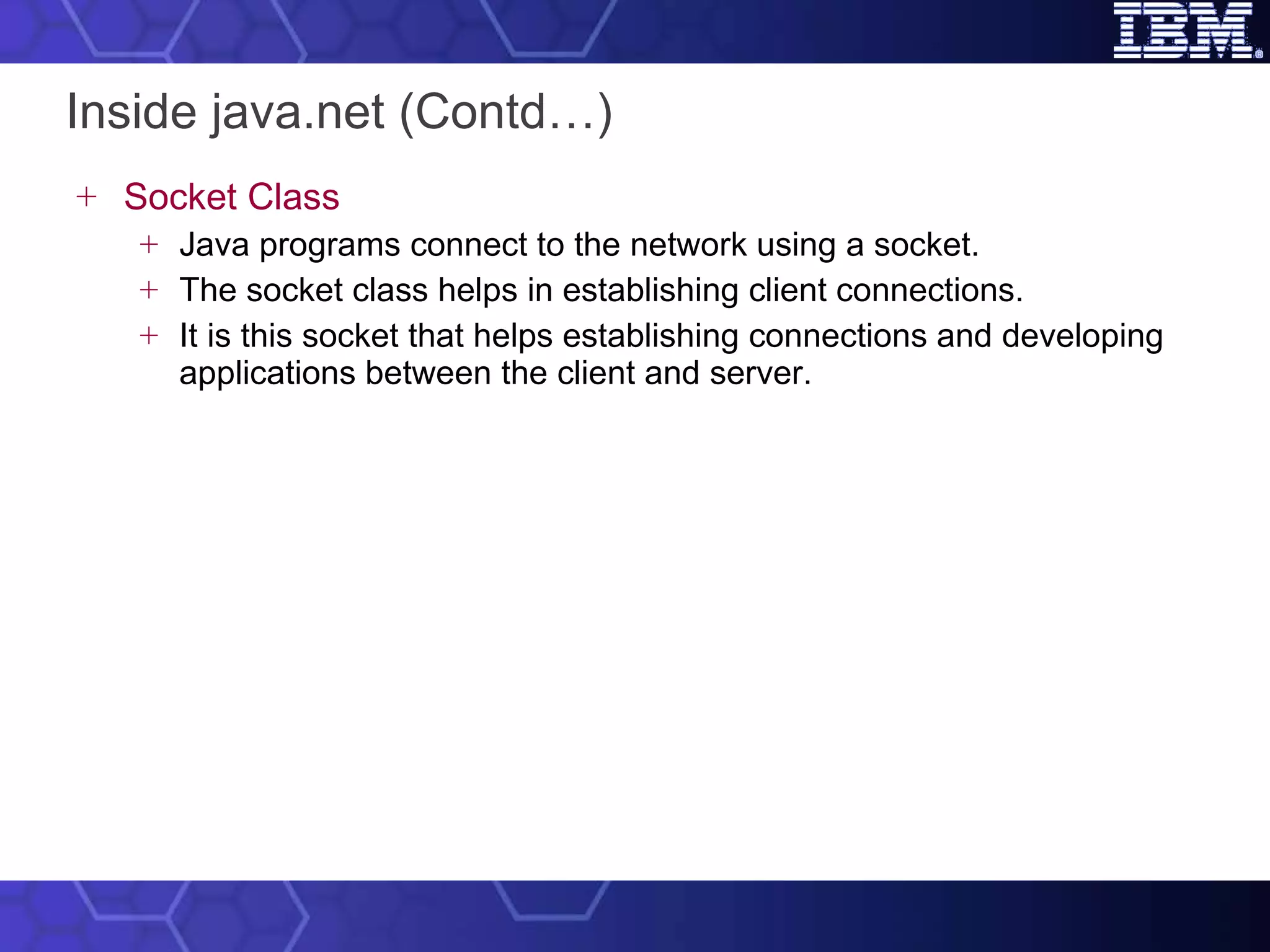 Inside java.net (Contd…) Socket Class Java programs connect to the network using a socket.  The socket class helps in establishing client connections.  It is this socket that helps establishing connections and developing applications between the client and server. 