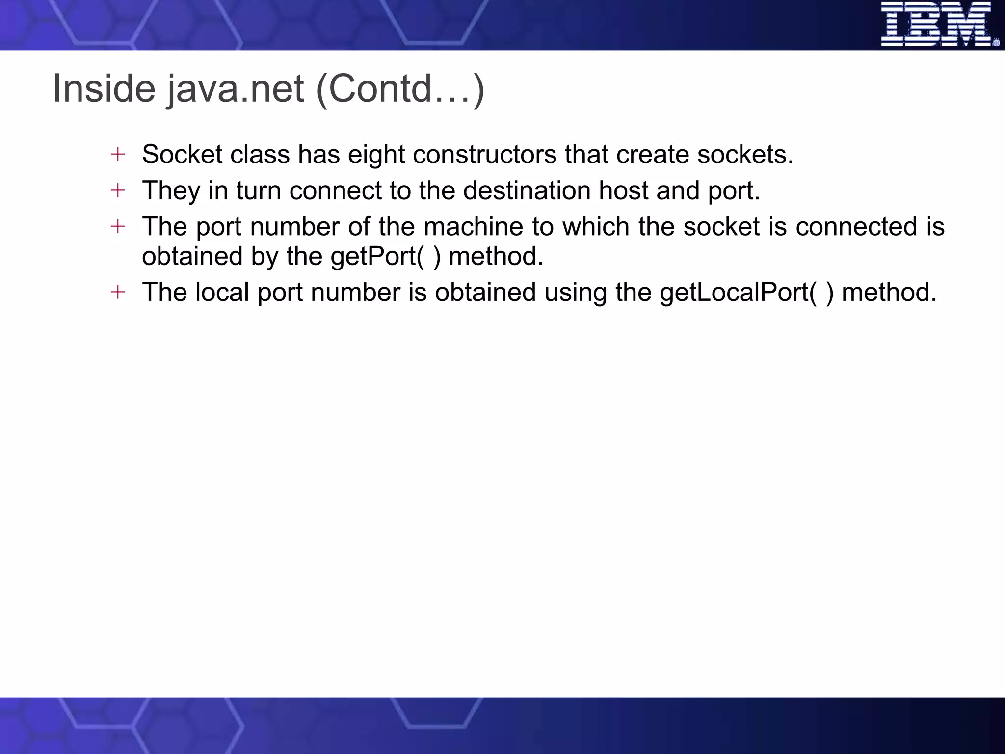 Inside java.net (Contd…) Socket class has eight constructors that create sockets.  They in turn connect to the destination host and port.  The port number of the machine to which the socket is connected is obtained by the getPort( ) method.  The local port number is obtained using the getLocalPort( ) method.  