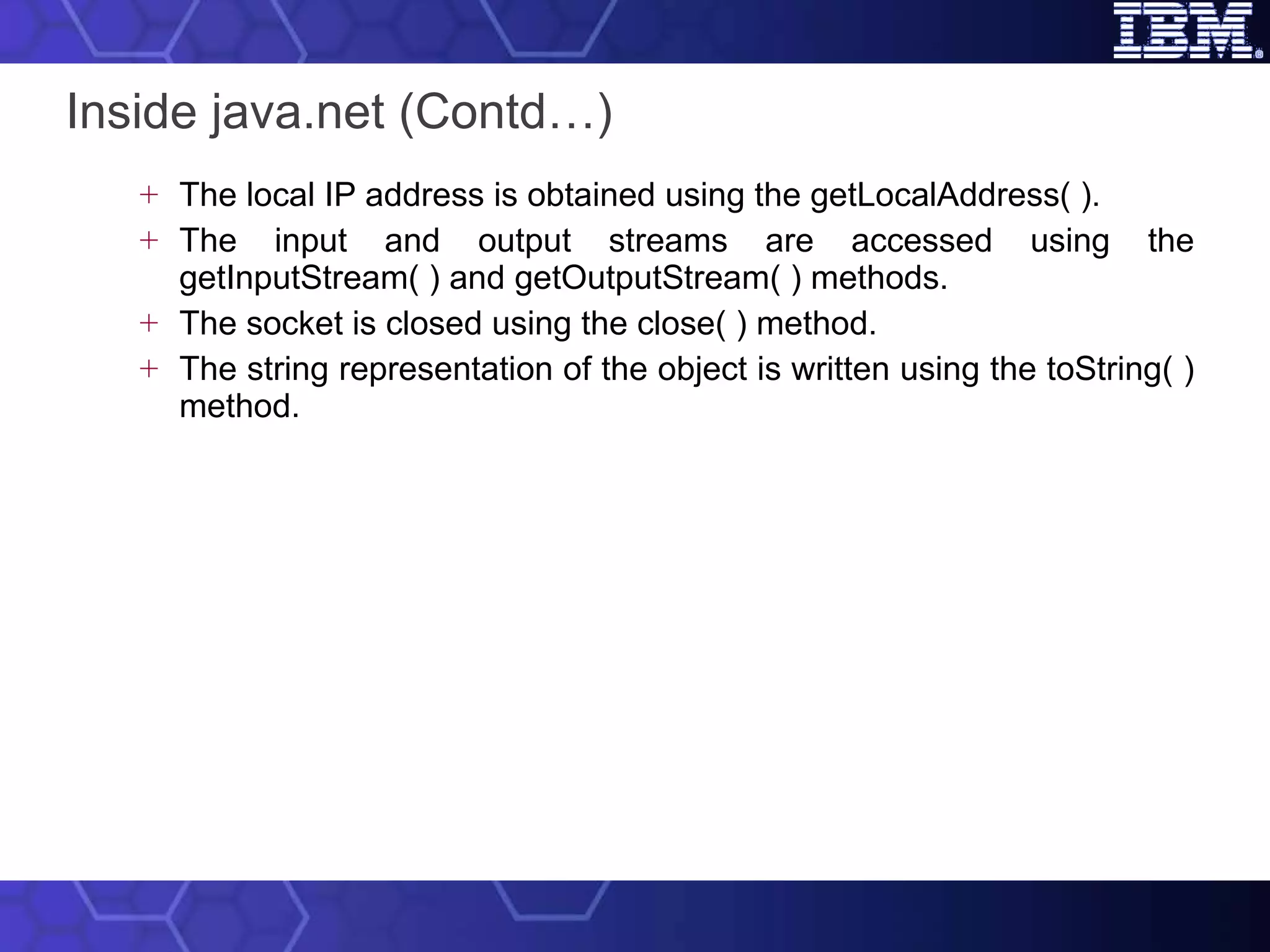 Inside java.net (Contd…) The local IP address is obtained using the getLocalAddress( ).  The input and output streams are accessed using the getInputStream( ) and getOutputStream( ) methods.  The socket is closed using the close( ) method. The string representation of the object is written using the toString( ) method. 