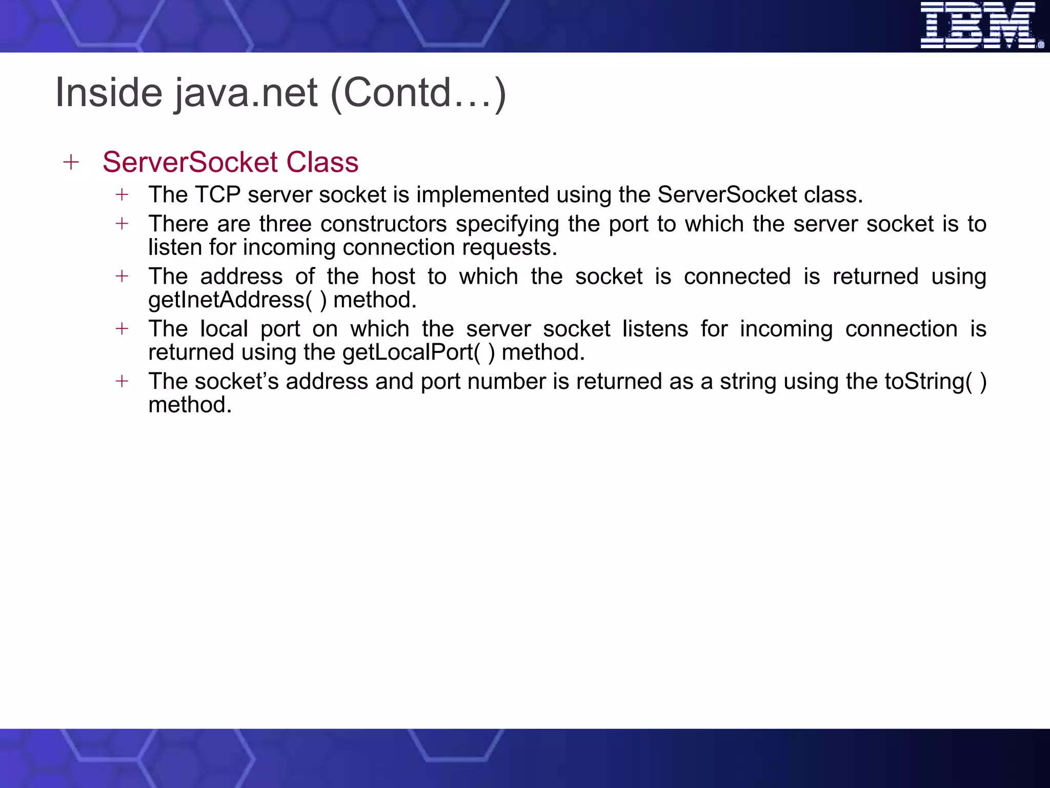 Inside java.net (Contd…) ServerSocket Class The TCP server socket is implemented using the ServerSocket class.  There are three constructors specifying the port to which the server socket is to listen for incoming connection requests.  The address of the host to which the socket is connected is returned using getInetAddress( ) method.  The local port on which the server socket listens for incoming connection is returned using the getLocalPort( ) method.  The socket’s address and port number is returned as a string using the toString( ) method. 