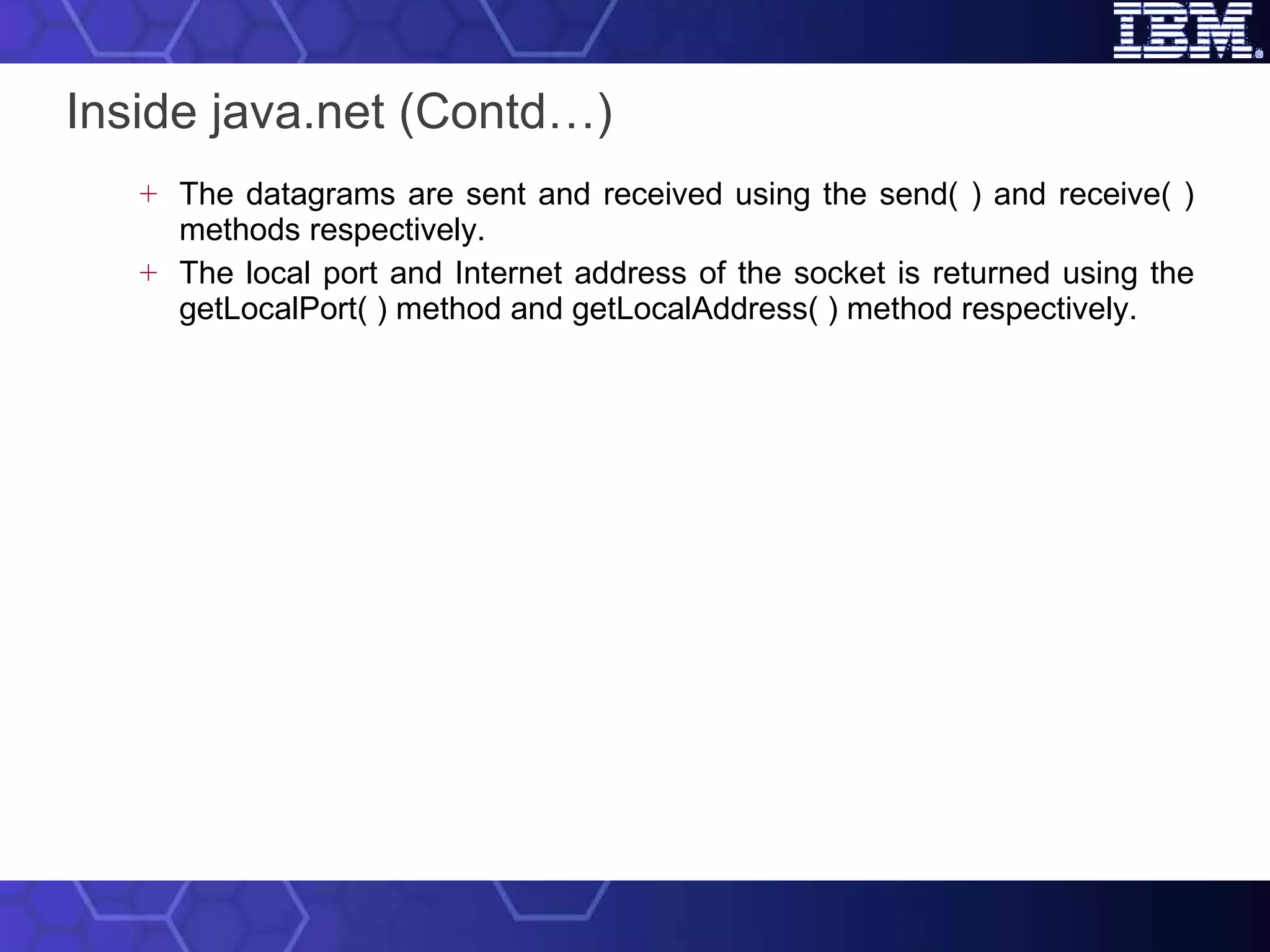 Inside java.net (Contd…) The datagrams are sent and received using the send( ) and receive( ) methods respectively. The local port and Internet address of the socket is returned using the getLocalPort( ) method and getLocalAddress( ) method respectively.  