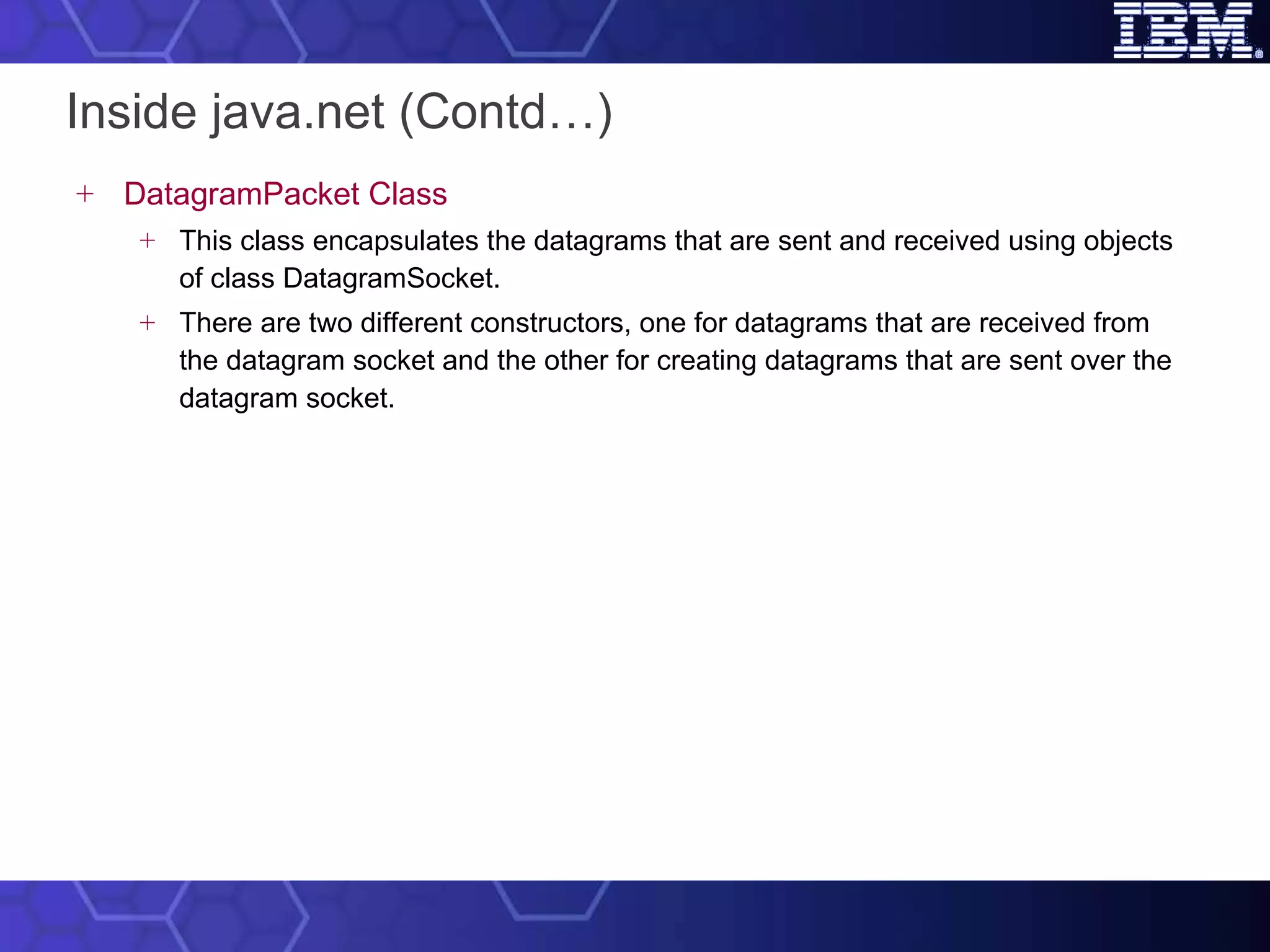 Inside java.net (Contd…) DatagramPacket Class This class encapsulates the datagrams that are sent and received using objects of class DatagramSocket.  There are two different constructors, one for datagrams that are received from the datagram socket and the other for creating datagrams that are sent over the datagram socket.  