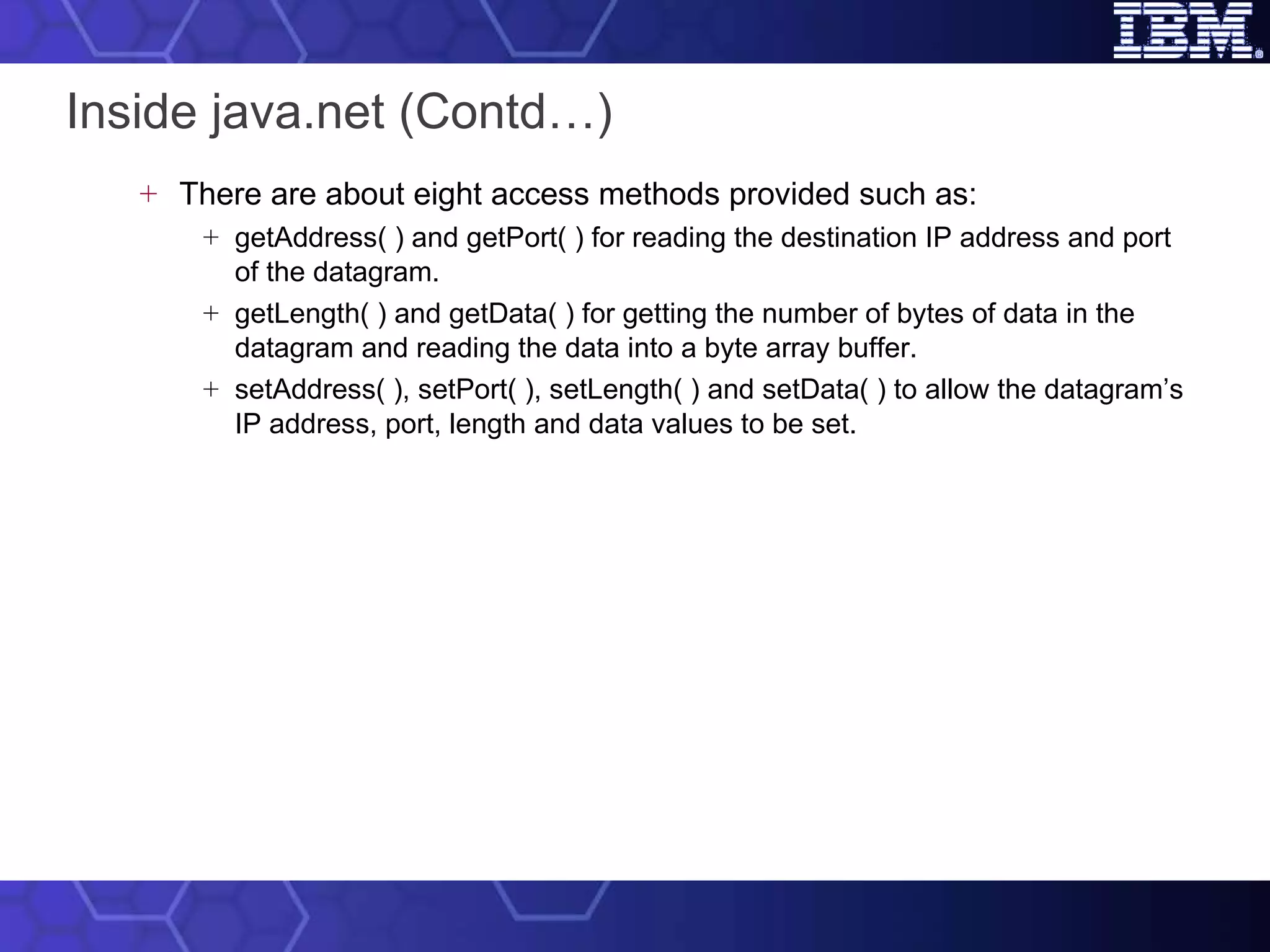 Inside java.net (Contd…) There are about eight access methods provided such as: getAddress( ) and getPort( ) for reading the destination IP address and port of the datagram. getLength( ) and getData( ) for getting the number of bytes of data in the datagram and reading the data into a byte array buffer. setAddress( ), setPort( ), setLength( ) and setData( ) to allow the datagram’s IP address, port, length and data values to be set. 