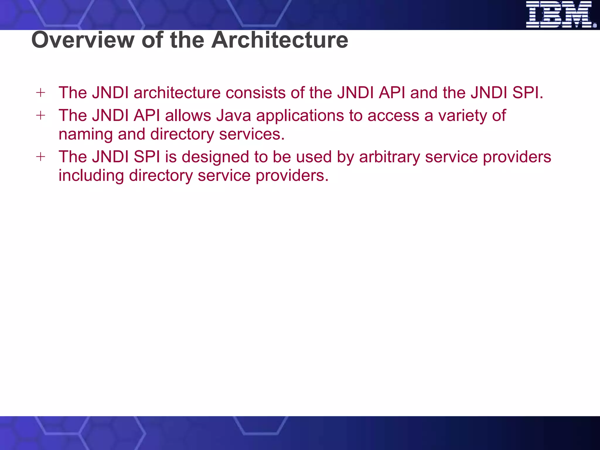 Overview of the Architecture The JNDI architecture consists of the JNDI API and the JNDI SPI.  The JNDI API allows Java applications to access a variety of naming and directory services. The JNDI SPI is designed to be used by arbitrary service providers including directory service providers. 