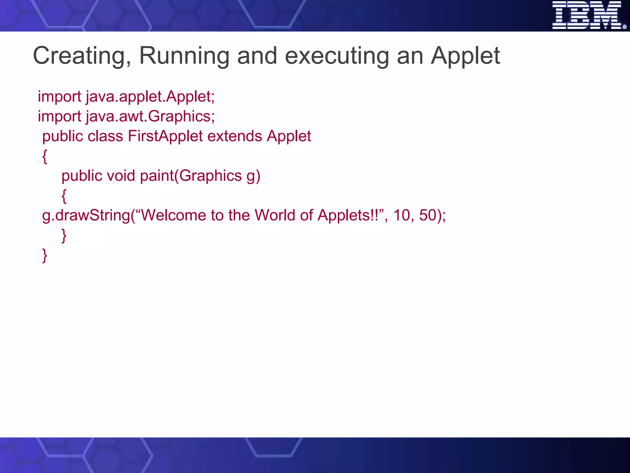 Creating, Running and executing an Applet   import java.applet.Applet; import java.awt.Graphics;   public class FirstApplet extends Applet { public void paint(Graphics g) { g.drawString(“Welcome to the World of Applets!!”, 10, 50); } } 