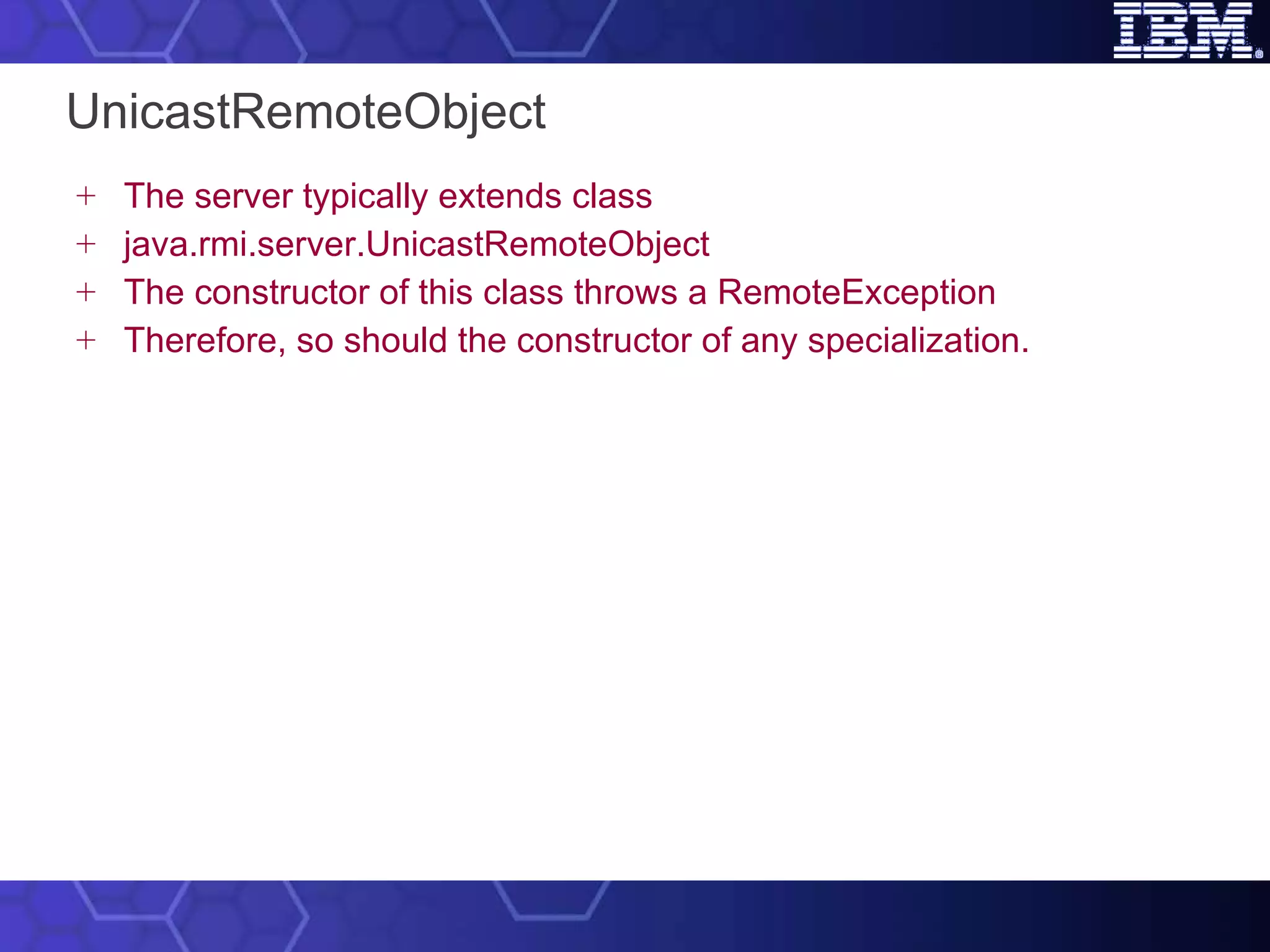 UnicastRemoteObject The server typically extends class java.rmi.server.UnicastRemoteObject The constructor of this class throws a RemoteException Therefore, so should the constructor of any specialization. 